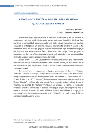 CAPÍTULO IV --- PRECARIZAÇÃO DA QUALIDADE DE VIDA
96 VOZES DO XINGU: COLETÂNEA DE ARTIGOS PARA O DOSSIÊ BELO MONTE
Insuficiência dos serviços públicos
ESGOTAMENTO SANITÁRIO: IMPASSES PÕEM EM RISCO A
QUALIDADE DA ÁGUA DO XINGU
Leonardo Amorim173
Instituto Socioambiental - ISA
O presente artigo objetiva analisar a obrigação de implantação de um sistema de
saneamento básico na região diretamente afetada pela usina hidrelétrica (UHE) de Belo
Monte, de responsabilidade do empreendedor e do poder público, especificamente quanto à
obrigação de instalação de um sistema efetivo de esgotamento sanitário. A análise se faz
necessária, tendo em vista que gargalos que têm impedido que haja uma efetiva mitigação
dos impactos que essas medidas foram desenhadas para mitigar. Esses gargalos se
condensam em duas questões: a ausência de ligações intradomiciliares e a baixa capacidade
de gestão futura do sistema pelas prefeituras da região.
Para a Lei nº 11.445/2007, que estabelece as diretrizes nacionais para o saneamento
básico, o conceito de saneamento compreende os serviços, instalações e infraestrutura de
abastecimento de água, esgotamento sanitário, limpeza urbana e manejo de resíduos sólidos
e drenagem pluvial.
Em atendimento à proposta de mitigação apresentada no Estudo de Impacto
Ambiental – “Desenvolver projeto e implantar aterro sanitário e sistemas de abastecimento
de água, esgotamento sanitário e drenagem de toda a área urbana” – a condicionante 2.9 da
Licença Prévia nº 342/2010 exigiu o “início das obras de saneamento básico em Vitória do
Xingu e Altamira”, a título de ação antecipatória, “sem o que não será concedida a Licença de
Instalação da Licença de Instalação”174
. Quando da emissão da licença de instalação,
concedida apesar da constatação de que não havia sequer projeto básico aprovado para as
obras, o Instituto Brasileiro do Meio Ambiente (Ibama) reestabeleceu a obrigação do
empreendedor a respeito do saneamento básico, definindo, na condicionante 2.10, um
cronograma de obras, como segue:
173
Leonardo Amorim é advogado do Programa Xingu do Instituto Socioambiental (ISA).
174
Condicionante 2.10 da Licença Prévia.
 