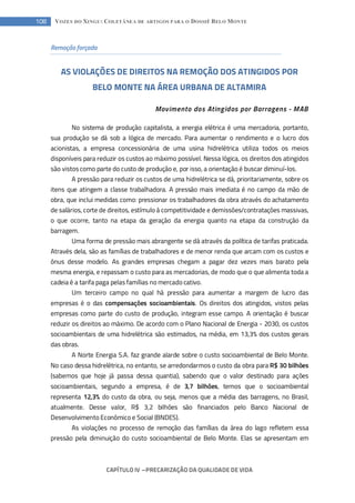 CAPÍTULO IV --- PRECARIZAÇÃO DA QUALIDADE DE VIDA
108 VOZES DO XINGU: COLETÂNEA DE ARTIGOS PARA O DOSSIÊ BELO MONTE
Remoção forçada
AS VIOLAÇÕES DE DIREITOS NA REMOÇÃO DOS ATINGIDOS POR
BELO MONTE NA ÁREA URBANA DE ALTAMIRA
Movimento dos Atingidos por Barragens - MAB
No sistema de produção capitalista, a energia elétrica é uma mercadoria, portanto,
sua produção se dá sob a lógica de mercado. Para aumentar o rendimento e o lucro dos
acionistas, a empresa concessionária de uma usina hidrelétrica utiliza todos os meios
disponíveis para reduzir os custos ao máximo possível. Nessa lógica, os direitos dos atingidos
são vistos como parte do custo de produção e, por isso, a orientação é buscar diminuí-los.
A pressão para reduzir os custos de uma hidrelétrica se dá, prioritariamente, sobre os
itens que atingem a classe trabalhadora. A pressão mais imediata é no campo da mão de
obra, que inclui medidas como: pressionar os trabalhadores da obra através do achatamento
de salários, corte de direitos, estímulo à competitividade e demissões/contratações massivas,
o que ocorre, tanto na etapa da geração da energia quanto na etapa da construção da
barragem.
Uma forma de pressão mais abrangente se dá através da política de tarifas praticada.
Através dela, são as famílias de trabalhadores e de menor renda que arcam com os custos e
ônus desse modelo. As grandes empresas chegam a pagar dez vezes mais barato pela
mesma energia, e repassam o custo para as mercadorias, de modo que o que alimenta toda a
cadeia é a tarifa paga pelas famílias no mercado cativo.
Um terceiro campo no qual há pressão para aumentar a margem de lucro das
empresas é o das compensações socioambientais. Os direitos dos atingidos, vistos pelas
empresas como parte do custo de produção, integram esse campo. A orientação é buscar
reduzir os direitos ao máximo. De acordo com o Plano Nacional de Energia - 2030, os custos
socioambientais de uma hidrelétrica são estimados, na média, em 13,3% dos custos gerais
das obras.
A Norte Energia S.A. faz grande alarde sobre o custo socioambiental de Belo Monte.
No caso dessa hidrelétrica, no entanto, se arredondarmos o custo da obra para R$ 30 bilhões
(sabemos que hoje já passa dessa quantia), sabendo que o valor destinado para ações
socioambientais, segundo a empresa, é de 3,7 bilhões, temos que o socioambiental
representa 12,3% do custo da obra, ou seja, menos que a média das barragens, no Brasil,
atualmente. Desse valor, R$ 3,2 bilhões são financiados pelo Banco Nacional de
Desenvolvimento Econômico e Social (BNDES).
As violações no processo de remoção das famílias da área do lago refletem essa
pressão pela diminuição do custo socioambiental de Belo Monte. Elas se apresentam em
 