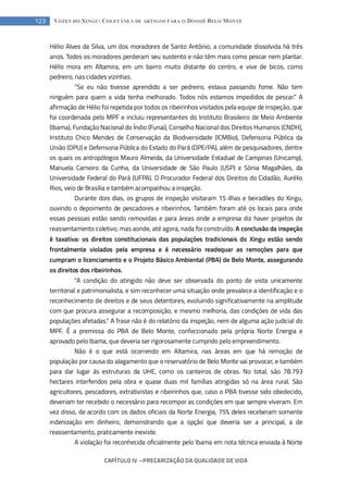 CAPÍTULO IV --- PRECARIZAÇÃO DA QUALIDADE DE VIDA
123 VOZES DO XINGU: COLETÂNEA DE ARTIGOS PARA O DOSSIÊ BELO MONTE
Hélio Alves da Silva, um dos moradores de Santo Antônio, a comunidade dissolvida há três
anos. Todos os moradores perderam seu sustento e não têm mais como pescar nem plantar.
Hélio mora em Altamira, em um bairro muito distante do centro, e vive de bicos, como
pedreiro, nas cidades vizinhas.
“Se eu não tivesse aprendido a ser pedreiro, estava passando fome. Não tem
ninguém para quem a vida tenha melhorado. Todos nós estamos impedidos de pescar.” A
afirmação de Hélio foi repetida por todos os ribeirinhos visitados pela equipe de inspeção, que
foi coordenada pelo MPF e incluiu representantes do Instituto Brasileiro de Meio Ambiente
(Ibama), Fundação Nacional do Índio (Funai), Conselho Nacional dos Direitos Humanos (CNDH),
Instituto Chico Mendes de Conservação da Biodiversidade (ICMBio), Defensoria Pública da
União (DPU) e Defensoria Pública do Estado do Pará (DPE/PA), além de pesquisadores, dentre
os quais os antropólogos Mauro Almeida, da Universidade Estadual de Campinas (Unicamp),
Manuela Carneiro da Cunha, da Universidade de São Paulo (USP) e Sônia Magalhães, da
Universidade Federal do Pará (UFPA). O Procurador Federal dos Direitos do Cidadão, Aurélio
Rios, veio de Brasília e também acompanhou a inspeção.
Durante dois dias, os grupos de inspeção visitaram 15 ilhas e beiradões do Xingu,
ouvindo o depoimento de pescadores e ribeirinhos. Também foram até os locais para onde
essas pessoas estão sendo removidas e para áreas onde a empresa diz haver projetos de
reassentamento coletivo, mas aonde, até agora, nada foi construído. A conclusão da inspeção
é taxativa: os direitos constitucionais das populações tradicionais do Xingu estão sendo
frontalmente violados pela empresa e é necessário readequar as remoções para que
cumpram o licenciamento e o Projeto Básico Ambiental (PBA) de Belo Monte, assegurando
os direitos dos ribeirinhos.
“A condição do atingido não deve ser observada do ponto de vista unicamente
territorial e patrimonialista, e sim reconhecer uma situação onde prevalece a identificação e o
reconhecimento de direitos e de seus detentores, evoluindo significativamente na amplitude
com que procura assegurar a recomposição, e mesmo melhoria, das condições de vida das
populações afetadas.” A frase não é do relatório da inspeção, nem de alguma ação judicial do
MPF. É a premissa do PBA de Belo Monte, confeccionado pela própria Norte Energia e
aprovado pelo Ibama, que deveria ser rigorosamente cumprido pelo empreendimento.
Não é o que está ocorrendo em Altamira, nas áreas em que há remoção de
população por causa do alagamento que o reservatório de Belo Monte vai provocar, e também
para dar lugar às estruturas da UHE, como os canteiros de obras. No total, são 78.793
hectares interferidos pela obra e quase duas mil famílias atingidas só na área rural. São
agricultores, pescadores, extrativistas e ribeirinhos que, caso o PBA tivesse sido obedecido,
deveriam ter recebido o necessário para recompor as condições em que sempre viveram. Em
vez disso, de acordo com os dados oficiais da Norte Energia, 75% deles receberam somente
indenização em dinheiro, demonstrando que a opção que deveria ser a principal, a de
reassentamento, praticamente inexiste.
A violação foi reconhecida oficialmente pelo Ibama em nota técnica enviada à Norte
 
