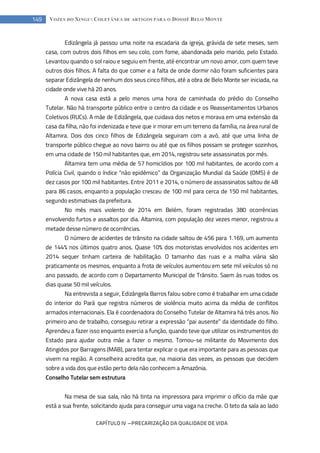 CAPÍTULO IV --- PRECARIZAÇÃO DA QUALIDADE DE VIDA
149 VOZES DO XINGU: COLETÂNEA DE ARTIGOS PARA O DOSSIÊ BELO MONTE
Edizângela já passou uma noite na escadaria da igreja, grávida de sete meses, sem
casa, com outros dois filhos em seu colo, com fome, abandonada pelo marido, pelo Estado.
Levantou quando o sol raiou e seguiu em frente, até encontrar um novo amor, com quem teve
outros dois filhos. A falta do que comer e a falta de onde dormir não foram suficientes para
separar Edizângela de nenhum dos seus cinco filhos, até a obra de Belo Monte ser iniciada, na
cidade onde vive há 20 anos.
A nova casa está a pelo menos uma hora de caminhada do prédio do Conselho
Tutelar. Não há transporte público entre o centro da cidade e os Reassentamentos Urbanos
Coletivos (RUCs). A mãe de Edizângela, que cuidava dos netos e morava em uma extensão da
casa da filha, não foi indenizada e teve que ir morar em um terreno da família, na área rural de
Altamira. Dois dos cinco filhos de Edizângela seguiram com a avó, até que uma linha de
transporte público chegue ao novo bairro ou até que os filhos possam se proteger sozinhos,
em uma cidade de 150 mil habitantes que, em 2014, registrou sete assassinatos por mês.
Altamira tem uma média de 57 homicídios por 100 mil habitantes, de acordo com a
Polícia Civil, quando o índice “não epidêmico” da Organização Mundial da Saúde (OMS) é de
dez casos por 100 mil habitantes. Entre 2011 e 2014, o número de assassinatos saltou de 48
para 86 casos, enquanto a população cresceu de 100 mil para cerca de 150 mil habitantes,
segundo estimativas da prefeitura.
No mês mais violento de 2014 em Belém, foram registradas 380 ocorrências
envolvendo furtos e assaltos por dia. Altamira, com população dez vezes menor, registrou a
metade desse número de ocorrências.
O número de acidentes de trânsito na cidade saltou de 456 para 1.169, um aumento
de 144% nos últimos quatro anos. Quase 10% dos motoristas envolvidos nos acidentes em
2014 sequer tinham carteira de habilitação. O tamanho das ruas e a malha viária são
praticamente os mesmos, enquanto a frota de veículos aumentou em sete mil veículos só no
ano passado, de acordo com o Departamento Municipal de Trânsito. Saem às ruas todos os
dias quase 50 mil veículos.
Na entrevista a seguir, Edizângela Barros falou sobre como é trabalhar em uma cidade
do interior do Pará que registra números de violência muito acima da média de conflitos
armados internacionais. Ela é coordenadora do Conselho Tutelar de Altamira há três anos. No
primeiro ano de trabalho, conseguiu retirar a expressão “pai ausente” da identidade do filho.
Aprendeu a fazer isso enquanto exercia a função, quando teve que utilizar os instrumentos do
Estado para ajudar outra mãe a fazer o mesmo. Tornou-se militante do Movimento dos
Atingidos por Barragens (MAB), para tentar explicar o que era importante para as pessoas que
vivem na região. A conselheira acredita que, na maioria das vezes, as pessoas que decidem
sobre a vida dos que estão perto dela não conhecem a Amazônia.
Conselho Tutelar sem estrutura
Na mesa de sua sala, não há tinta na impressora para imprimir o ofício da mãe que
está a sua frente, solicitando ajuda para conseguir uma vaga na creche. O teto da sala ao lado
 