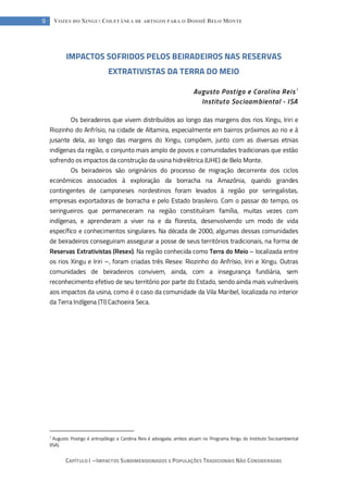 CAPÍTULO I --- IMPACTOS SUBDIMENSIONADOS E POPULAÇÕES TRADICIONAIS NÃO CONSIDERADAS
9 VOZES DO XINGU: COLETÂNEA DE ARTIGOS PARA O DOSSIÊ BELO MONTE
IMPACTOS SOFRIDOS PELOS BEIRADEIROS NAS RESERVAS
EXTRATIVISTAS DA TERRA DO MEIO
Augusto Postigo e Carolina Reis1
Instituto Socioambiental - ISA
Os beiradeiros que vivem distribuídos ao longo das margens dos rios Xingu, Iriri e
Riozinho do Anfrísio, na cidade de Altamira, especialmente em bairros próximos ao rio e à
jusante dela, ao longo das margens do Xingu, compõem, junto com as diversas etnias
indígenas da região, o conjunto mais amplo de povos e comunidades tradicionais que estão
sofrendo os impactos da construção da usina hidrelétrica (UHE) de Belo Monte.
Os beiradeiros são originários do processo de migração decorrente dos ciclos
econômicos associados à exploração da borracha na Amazônia, quando grandes
contingentes de camponeses nordestinos foram levados à região por seringalistas,
empresas exportadoras de borracha e pelo Estado brasileiro. Com o passar do tempo, os
seringueiros que permaneceram na região constituíram família, muitas vezes com
indígenas, e aprenderam a viver na e da floresta, desenvolvendo um modo de vida
específico e conhecimentos singulares. Na década de 2000, algumas dessas comunidades
de beiradeiros conseguiram assegurar a posse de seus territórios tradicionais, na forma de
Reservas Extrativistas (Resex). Na região conhecida como Terra do Meio – localizada entre
os rios Xingu e Iriri –, foram criadas três Resex: Riozinho do Anfrísio, Iriri e Xingu. Outras
comunidades de beiradeiros convivem, ainda, com a insegurança fundiária, sem
reconhecimento efetivo de seu território por parte do Estado, sendo ainda mais vulneráveis
aos impactos da usina, como é o caso da comunidade da Vila Maribel, localizada no interior
da Terra Indígena (TI) Cachoeira Seca.
1
Augusto Postigo é antropólogo e Carolina Reis é advogada; ambos atuam no Programa Xingu do Instituto Socioambiental
(ISA).
 