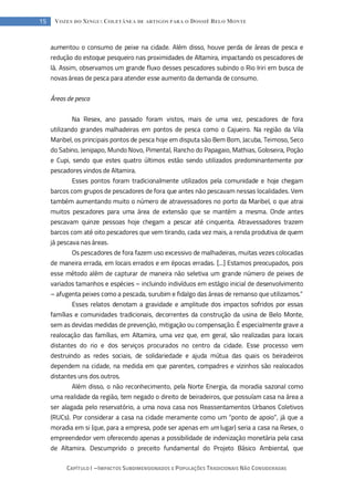 CAPÍTULO I --- IMPACTOS SUBDIMENSIONADOS E POPULAÇÕES TRADICIONAIS NÃO CONSIDERADAS
15 VOZES DO XINGU: COLETÂNEA DE ARTIGOS PARA O DOSSIÊ BELO MONTE
aumentou o consumo de peixe na cidade. Além disso, houve perda de áreas de pesca e
redução do estoque pesqueiro nas proximidades de Altamira, impactando os pescadores de
lá. Assim, observamos um grande fluxo desses pescadores subindo o Rio Iriri em busca de
novas áreas de pesca para atender esse aumento da demanda de consumo.
Áreas de pesca
Na Resex, ano passado foram vistos, mais de uma vez, pescadores de fora
utilizando grandes malhadeiras em pontos de pesca como o Cajueiro. Na região da Vila
Maribel, os principais pontos de pesca hoje em disputa são Bem Bom, Jacuba, Teimoso, Seco
do Sabino, Jenipapo, Mundo Novo, Pimental, Rancho do Papagaio, Mathias, Goloseira, Poção
e Cupi, sendo que estes quatro últimos estão sendo utilizados predominantemente por
pescadores vindos de Altamira.
Esses pontos foram tradicionalmente utilizados pela comunidade e hoje chegam
barcos com grupos de pescadores de fora que antes não pescavam nessas localidades. Vem
também aumentando muito o número de atravessadores no porto da Maribel, o que atrai
muitos pescadores para uma área de extensão que se mantém a mesma. Onde antes
pescavam quinze pessoas hoje chegam a pescar até cinquenta. Atravessadores trazem
barcos com até oito pescadores que vem tirando, cada vez mais, a renda produtiva de quem
já pescava nas áreas.
Os pescadores de fora fazem uso excessivo de malhadeiras, muitas vezes colocadas
de maneira errada, em locais errados e em épocas erradas. [...] Estamos preocupados, pois
esse método além de capturar de maneira não seletiva um grande número de peixes de
variados tamanhos e espécies – incluindo indivíduos em estágio inicial de desenvolvimento
– afugenta peixes como a pescada, surubim e fidalgo das áreas de remanso que utilizamos.”
Esses relatos denotam a gravidade e amplitude dos impactos sofridos por essas
famílias e comunidades tradicionais, decorrentes da construção da usina de Belo Monte,
sem as devidas medidas de prevenção, mitigação ou compensação. É especialmente grave a
realocação das famílias, em Altamira, uma vez que, em geral, são realizadas para locais
distantes do rio e dos serviços procurados no centro da cidade. Esse processo vem
destruindo as redes sociais, de solidariedade e ajuda mútua das quais os beiradeiros
dependem na cidade, na medida em que parentes, compadres e vizinhos são realocados
distantes uns dos outros.
Além disso, o não reconhecimento, pela Norte Energia, da moradia sazonal como
uma realidade da região, tem negado o direito de beiradeiros, que possuíam casa na área a
ser alagada pelo reservatório, a uma nova casa nos Reassentamentos Urbanos Coletivos
(RUCs). Por considerar a casa na cidade meramente como um “ponto de apoio”, já que a
moradia em si (que, para a empresa, pode ser apenas em um lugar) seria a casa na Resex, o
empreendedor vem oferecendo apenas a possibilidade de indenização monetária pela casa
de Altamira. Descumprido o preceito fundamental do Projeto Básico Ambiental, que
 