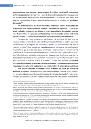 CAPÍTULO II --- DANOS ÀS FLORESTAS E SUAS POPULAÇÕES
35 VOZES DO XINGU: COLETÂNEA DE ARTIGOS PARA O DOSSIÊ BELO MONTE
subcontagem de toras de valor e sobrecontagem de resíduos inutilizáveis), entre outros
problemas operacionais. O maior risco – a perda de confiabilidade das informações geradas
no monitoramento desse processo pelo empreendedor – foi alertado pelo Ibama, que
levantou a possibilidade de essas áreas de depósito estarem se tornando um “sumidouro
de madeira”35
.
Os problemas ainda não foram resolvidos: relatório de vistoria de novembro de
2014 aponta que “os procedimentos do Plano Operacional de Supressão [...] não estão
sendo realizados a contento”, persistindo os erros na classificação da madeira e havendo
risco de os resíduos da supressão nas ilhas do Xingu “serem carreados pelo rio ainda neste
período chuvoso”36
. Essas questões não foram tratadas no último parecer semestral.
Também não houve andamentos significativos na destinação útil das toras de
madeira, tendo o empreendedor descumprido as metas de utilização da madeira suprimida
na própria obra e empregado, até o momento, apenas 10% do volume total de toras e
mourões extraídos37
. Isso tem gerado o apodrecimento de milhares de metros cúbicos de
madeira38
e, o que é muito mais grave, tem levado o empreendedor a comprar enorme
quantidade de madeira de fornecedores externos39
, mesmo o Ibama havendo considerado
que “[p]ossivelmente a madeira proveniente das obras da usina é suficiente para suprir a
demanda da implantação da usina, se fossem instalados os equipamentos necessários para
isso e priorizado o consumo interno de madeira”40
. O mais preocupante é que um dos
principais objetivos desse programa era precisamente evitar a necessidade de consumo de
madeira de uma região onde praticamente não existe madeira de origem plenamente legal.
Um terceiro conjunto de medidas visava fortalecer as ações de fiscalização
ambiental na região. A condicionante 2.8 da licença prévia exigia a efetivação de “convênio
[...] com as entidades responsáveis pela fiscalização de crimes ambientais [...]”. Foram assim
firmados dois convênios: um entre o empreendedor e o Ibama; outro, entre o empreendedor
35
Brasil, Ministério do Meio Ambiente, Instituto Brasileiro do Meio Ambiente e dos Recursos Naturais Renováveis, Nota
Técnica nº 6.276, Assunto: Relatório de Vistoria da UHE Belo Monte, Brasília, 19 ago. 2013, p. 17.
36
Brasil, Ministério do Meio Ambiente, Instituto Brasileiro do Meio Ambiente e dos Recursos Naturais Renováveis, Diretoria de
Licenciamento Ambiental, Coordenação de Hidrelétricas. Nota Técnica 02001.002179/2014-69, Assunto: Relatório de Vistoria
da UHE Belo Monte – 10 a 14 de novembro de 2014. Brasília, 09 Dez 2014, p. 6.
37
Segundo o sétimo relatório semestral consolidado da Norte Energia, programa 12.1, foram usados internamente 11.694
metros cúbicos, de um total de 115.457 metros cúbicos, considerando-se apenas as áreas de obra civil, pois a empresa omite
a volumetria gerada a partir da supressão das áreas dos reservatórios.
38
O Ibama já observava o problema em março de 2013: “Devido ao atraso na destinação da madeira e às condições climáticas
nesta época do ano, as madeiras já se encontram em estado de decomposição”. Brasil, Ministério do Meio Ambiente, Instituto
Brasileiro do Meio Ambiente e dos Recursos Naturais Renováveis, Nota Técnica nº 5.408, Assunto: Vistoria técnica realizada
entre os dias 11 e 15 de março de 2013 na área de influência da UHE Belo Monte, Brasília, 11 abr. 2013.
39
Em comunicação ao Ibama, a Norte Energia informou que, só até dezembro de 2012, comprou mais de 17 mil metros
cúbicos de toras de madeira. Norte Energia, Correspondência de Encaminhamento nº 0206, Referência: Projeto Piloto de
Destinação da Madeira de abril/2013, 2 maio 2013.
40
Brasil, Ministério do Meio Ambiente, Instituto Brasileiro do Meio Ambiente e dos Recursos Naturais Renováveis, Nota
Técnica nº 5.408, Assunto: Vistoria técnica realizada entre os dias 11 e 15 de março de 2013 na área de influência da UHE Belo
Monte, Brasília, 11 abr. 2013.
 