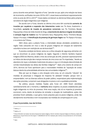 CAPÍTULO III --- IMPACTOS SOBRE OS POVOS INDÍGENAS
45 VOZES DO XINGU: COLETÂNEA DE ARTIGOS PARA O DOSSIÊ BELO MONTE
piorou durante esse período. Segundo a Funai, “percebe-se que, após uma redução nas taxas
de incremento, verificadas nos anos 2010 e 2011, essas taxas aumentaram expressivamente
entre os anos de 2012 e 2013”59
. Esses dados corroboram as denúncias feitas pelos próprios
servidores do órgão indigenista e por indígenas.
De acordo com a Funai, durante os últimos cinco anos têm acontecido aumento de
invasões por caçadores e expansão dos loteamentos rurais nas TIs Arara, Koatinemo e
Ituna/Itatá; aumento de invasão de pescadores comerciais nas TIs Trincheira Bacajá,
Paquiçamba e Arara da Volta Grande do Xingu; crescimento de abertura irregular de estradas
e extração ilegal de madeira nas TIs Cachoeira Seca, Paquiçamba, Arara, Trincheira Bacajá,
Xipaya e Kuruaya; e intensificação da presença de garimpos ilegais nas TIs Xipaya e Kuruaya,
e no entorno da TI Arara.
Além disso, para a própria Funai, a intensidade dessas atividades predatórias na
região “está colocando em risco a vida de grupos indígenas em situação de isolamento
voluntário na área com restrição de uso da Ituna Itatá”60
.
À precária condição territorial, soma-se a crítica situação de segurança alimentar em
que se encontram os povos indígenas da região. Segundo o Distrito Sanitário Especial
Indígena (DSEI) de Altamira, desde o início da construção da UHE, pioraram expressivamente
os índices de desnutrição das crianças menores de cinco anos nas TIs impactadas, “devido ao
abandono de roças e atividades tradicionais de pesca e caça e à introdução descontrolada de
comida industrializada nas dietas das famílias indígenas”61
. Após uma vistoria de campo em
2014, técnicos da Funai apontaram para a necessidade imediata de “aquisição de cestas
básicas diante da vulnerabilidade alimentar das comunidades indígenas”62
.
Mas por que se chegou a uma situação como essa, se um conjunto “robusto” de
medidas de prevenção e mitigação de impactos foi adotado? Simples: porque nem o
empreendedor, nem as diversas esferas do poder público, responsáveis pela implementação
das ações previstas, cumpriram suas obrigações no prazo e com a qualidade prometida.
Na prática, poucas medidas fixadas pela Funai em 2009 foram atendidas
satisfatoriamente até o momento, e nenhuma delas respeitou os prazos estabelecidos pelo
órgão indigenista no início do processo. Ante essa inação, não só os impactos já previstos
ocorreram, como, diante da tentativa de remediar a situação de inadimplência, ações não
previstas foram adotadas, o que gerou novos prejuízos para os povos indígenas, ainda não
devidamente reconhecidos e nem incorporados nas medidas de compensação em curso.
O que foi prometido, mas não foi feito
59
Ibidem, p. 7.
60
Ibidem, p. 9.
61
Brasil, Ministério da Saúde, Secretaria Especial de Saúde Indígena, Distrito Sanitário Especial Indígena de Altamira, Dados ISA
[Resposta ao requerimento de informação nº 25820004551201342 realizado pelo Instituto Socioambiental em 2013], Brasília,
[19 jul. 2013].
62
Idem.
 