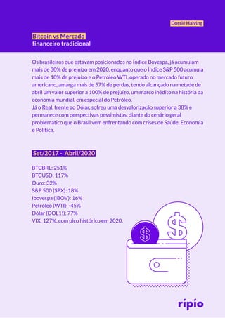 Dossiê Halving
Bitcoin vs Mercado
financeiro tradicional
Os brasileiros que estavam posicionados no Índice Bovespa, já acumulam
mais de 30% de prejuízo em 2020, enquanto que o Índice S&P 500 acumula
mais de 10% de prejuízo e o Petróleo WTI, operado no mercado futuro
americano, amarga mais de 57% de perdas, tendo alcançado na metade de
abril um valor superior a 100% de prejuízo, um marco inédito na história da
economia mundial, em especial do Petróleo.
Já o Real, frente ao Dólar, sofreu uma desvalorização superior a 38% e
permanece com perspectivas pessimistas, diante do cenário geral
problemático que o Brasil vem enfrentando com crises de Saúde, Economia
e Política.
Set/2017 - Abril/2020
BTCBRL: 251%
BTCUSD: 117%
Ouro: 32%
S&P 500 (SPX): 18%
Ibovespa (IBOV): 16%
Petróleo (WTI): -45%
Dólar (DOL1!): 77%
VIX: 127%, com pico histórico em 2020.
 