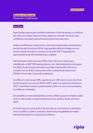 Dossiê Halving
Bitcoin vs Mercado
financeiro tradicional
Análise:
Agora tendo aumentado consideravelmente a linha do tempo a se analisar
dos ativos já citados anteriormente, podemos entender de forma mais
confiável o retrospecto geral do desempenho de cada uma.
A data escolhida para representar o início da comparação é justamente o
período do pós-halving de 2016, logo quando o Bitcoin chegou em sua
maior cotação de todos os tempos, no final de 2017, chegando em
aproximadamente 20 mil dólares por unidade.
Iniciando pelo índice do medo (VIX), é bem fácil de se notar que a
volatilidade no S&P 500 apenas passou a ser demasiadamente alta agora
em 2020. A porcentagem de todo o período é apenas 8% inferior ao
período Year-To-Date, reforçando então o tamanho do impacto do
COVID-19 em todo o mercado tradicional.
Já o Bitcoin, tanto no par BRL, quanto no par USD, mesmo com uma forte
queda no preço nos anos de 2018 e 2019, após o seu pico de cotação em
2017, vem historicamente apresentando, dentre os ativos apresentados,
os melhores resultados.
Em paralelo as estes desempenhos temos o Dólar, que por variadas razões
vem se valorizando consideravelmente frente ao Real, desde o final de
2017.
O cenário que no curto prazo é demarcado por uma intensa e constante
crise na política, saúde e economia, demonstra a fragilidade da moeda
fiduciária brasileira se comparada às demais.
 