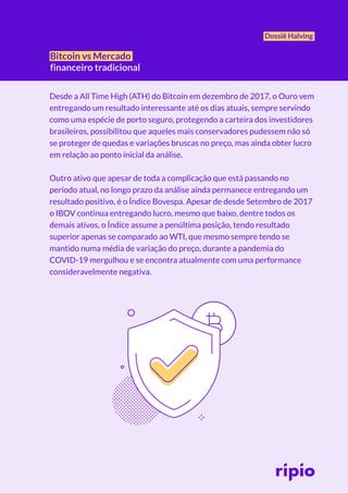 Dossiê Halving
Bitcoin vs Mercado
financeiro tradicional
Desde a All Time High (ATH) do Bitcoin em dezembro de 2017, o Ouro vem
entregando um resultado interessante até os dias atuais, sempre servindo
como uma espécie de porto seguro, protegendo a carteira dos investidores
brasileiros, possibilitou que aqueles mais conservadores pudessem não só
se proteger de quedas e variações bruscas no preço, mas ainda obter lucro
em relação ao ponto inicial da análise.
Outro ativo que apesar de toda a complicação que está passando no
período atual, no longo prazo da análise ainda permanece entregando um
resultado positivo, é o Índice Bovespa. Apesar de desde Setembro de 2017
o IBOV continua entregando lucro, mesmo que baixo, dentre todos os
demais ativos, o Índice assume a penúltima posição, tendo resultado
superior apenas se comparado ao WTI, que mesmo sempre tendo se
mantido numa média de variação do preço, durante a pandemia do
COVID-19 mergulhou e se encontra atualmente com uma performance
consideravelmente negativa.
 