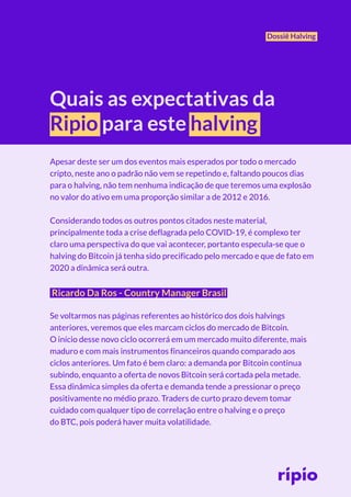 Dossiê Halving
Quais as expectativas da
Ripio para este halving
Apesar deste ser um dos eventos mais esperados por todo o mercado
cripto, neste ano o padrão não vem se repetindo e, faltando poucos dias
para o halving, não tem nenhuma indicação de que teremos uma explosão
no valor do ativo em uma proporção similar a de 2012 e 2016.
Considerando todos os outros pontos citados neste material,
principalmente toda a crise deflagrada pelo COVID-19, é complexo ter
claro uma perspectiva do que vai acontecer, portanto especula-se que o
halving do Bitcoin já tenha sido precificado pelo mercado e que de fato em
2020 a dinâmica será outra.
Ricardo Da Ros - Country Manager Brasil
Se voltarmos nas páginas referentes ao histórico dos dois halvings
anteriores, veremos que eles marcam ciclos do mercado de Bitcoin.
O início desse novo ciclo ocorrerá em um mercado muito diferente, mais
maduro e com mais instrumentos financeiros quando comparado aos
ciclos anteriores. Um fato é bem claro: a demanda por Bitcoin continua
subindo, enquanto a oferta de novos Bitcoin será cortada pela metade.
Essa dinâmica simples da oferta e demanda tende a pressionar o preço
positivamente no médio prazo. Traders de curto prazo devem tomar
cuidado com qualquer tipo de correlação entre o halving e o preço
do BTC, pois poderá haver muita volatilidade.
 