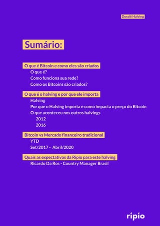 Dossiê Halving
Sumário:
O que é Bitcoin e como eles são criados
O que é?
Como funciona sua rede?
Como os Bitcoins são criados?
O que é o halving e por que ele importa
Halving
Por que o Halving importa e como impacta o preço do Bitcoin
O que aconteceu nos outros halvings
2012
2016
Bitcoin vs Mercado financeiro tradicional
YTD
Set/2017 - Abril/2020
Quais as expectativas da Ripio para este halving
Ricardo Da Ros - Country Manager Brasil
 