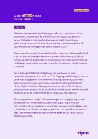 Dossiê Halving
O que é?
O Bitcoin é uma moeda digital criptografada: uma criptomoeda. Ele é o
primeiro sistema mundial de dinheiro eletrônico que atua de forma
descentralizada, sem depender de uma autoridade financeira ou
governamental para existir e funcionar, uma vez que suas emissões são
distribuídas e as transações são ponto-a-ponto (P2P).
Enquanto o Real, moeda fiduciária brasileira, depende do Governo Federal
e de seu Banco Central para controlar todo o funcionamento, o Bitcoin
funciona de forma independente, em que sua própria rede operacional, por
meio de regras de consenso entre os membros, controla o funcionamento
da moeda.
Em outubro de 2008, Satoshi Nakamoto (pseudônimo de autor
desconhecido) apresentou no fórum "The Cryptography Mailing" a ideia de
um dinheiro digital com função semelhante ao papel-moeda: um meio
seguro de uma pessoa enviar valores financeiros para outra de forma
direta, rápida e anônima. Os programas que formam o Bitcoin foram
publicados em um novo fórum, chamado BitcoinTalk e, em Janeiro de 2009
foi feita a primeira transferência de Bitcoin na sua rede própria.
Em outras palavras, usando o Bitcoin, uma pessoa consegue pagar outra
diretamente de forma eletrônica sem precisar passar por nenhum
intermediário, de forma rápida e segura. Isso mesmo, é possível fazer uma
transferência de dinheiro sem passar por banco ou operadora financeira,
algo tão simples e rápido quanto enviar um texto do seu celular para o
celular da sua mãe.
O que é Bitcoin e como
eles são criados
 
