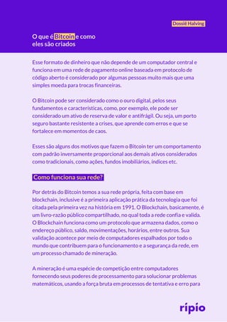 O que é Bitcoin e como
eles são criados
Dossiê Halving
Esse formato de dinheiro que não depende de um computador central e
funciona em uma rede de pagamento online baseada em protocolo de
código aberto é considerado por algumas pessoas muito mais que uma
simples moeda para trocas financeiras.
O Bitcoin pode ser considerado como o ouro digital, pelos seus
fundamentos e características, como, por exemplo, ele pode ser
considerado um ativo de reserva de valor e antifrágil. Ou seja, um porto
seguro bastante resistente a crises, que aprende com erros e que se
fortalece em momentos de caos.
Esses são alguns dos motivos que fazem o Bitcoin ter um comportamento
com padrão inversamente proporcional aos demais ativos considerados
como tradicionais, como ações, fundos imobiliários, índices etc.
Como funciona sua rede?
Por detrás do Bitcoin temos a sua rede própria, feita com base em
blockchain, inclusive é a primeira aplicação prática da tecnologia que foi
citada pela primeira vez na história em 1991. O Blockchain, basicamente, é
um livro-razão público compartilhado, no qual toda a rede confia e valida.
O Blockchain funciona como um protocolo que armazena dados, como o
endereço público, saldo, movimentações, horários, entre outros. Sua
validação acontece por meio de computadores espalhados por todo o
mundo que contribuem para o funcionamento e a segurança da rede, em
um processo chamado de mineração.
A mineração é uma espécie de competição entre computadores
fornecendo seus poderes de processamento para solucionar problemas
matemáticos, usando a força bruta em processos de tentativa e erro para
 