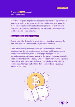 O que é Bitcoin e como
eles são criados
Dossiê Halving
encontrar a resposta do problema. Esse processo acontece digitalmente e
serve para confirmar as transações da rede e incluí-las em um banco de
dados distribuído (blockchain). Exatamente por todos os participantes
validarem cada dado transmitido, o Bitcoin não precisa confiar em uma
entidade central ou em terceiros.
Como os Bitcoins são criados?
A mineração além de confirmar as transações e garantir a segurança da
rede, é responsável também pela criação de novos Bitcoins.
Como recompensa para os indivíduos que contribuem para o bom
funcionamento da rede, o primeiro que resolver o problema recebe uma
recompensa em Bitcoins, tanto as taxas pagas pelas pessoas que
transacionaram a criptomoeda, quanto os Bitcoins recém criados naquele
bloco. Atualmente o valor é de 12,5 BTC por bloco minerado, mas a quantia
é ajustada a cada quatro anos, de forma que sua inflação seja reduzida
pela metade até chegar a 21 milhões de moedas emitidas, o que deve
acontecer em 2140.
 