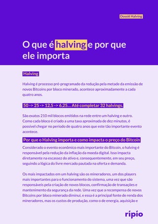 Dossiê Halving
O que é halving e por que
ele importa
Halving
Halving é processo pré-programado da redução pela metade da emissão de
novos Bitcoins por bloco minerado, acontece aproximadamente a cada
quatro anos.
50 -> 25 -> 12,5 -> 6,25… Até completar 32 halvings.
São exatos 210 mil blocos emitidos na rede entre um halving e outro.
Como cada bloco é criado a uma taxa aproximada de dez minutos, é
possível chegar no período de quatro anos que este tão importante evento
acontece.
Por que o Halving importa e como impacta o preço do Bitcoin
Considerado o evento econômico mais importante do Bitcoin, o halving é
responsável pela redução da inflação da moeda digital. Isso impacta
diretamente na escassez do ativo e, consequentemente, em seu preço,
seguindo a lógica do livre mercado pautada na oferta e demanda.
Os mais impactados em um halving são os mineradores, um dos players
mais importantes para o funcionamento do sistema, uma vez que são
responsáveis pela criação de novos blocos, confirmação de transações e
mantenimento da segurança da rede. Uma vez que a recompensa de novos
Bitcoins por bloco minerado diminui, e essa é a principal fonte de renda dos
mineradores, mas os custos de produção, como o de energia, aquisição e
Dossiê Halving
O que é halving e por que
ele importa
Halving
Halving é processo pré-programado da redução pela metade da emissão de
novos Bitcoins por bloco minerado, acontece aproximadamente a cada
quatro anos.
50 -> 25 -> 12,5 -> 6,25… Até completar 32 halvings.
São exatos 210 mil blocos emitidos na rede entre um halving e outro.
Como cada bloco é criado a uma taxa aproximada de dez minutos, é
possível chegar no período de quatro anos que este tão importante evento
acontece.
Por que o Halving importa e como impacta o preço do Bitcoin
Considerado o evento econômico mais importante do Bitcoin, o halving é
responsável pela redução da inflação da moeda digital. Isso impacta
diretamente na escassez do ativo e, consequentemente, em seu preço,
seguindo a lógica do livre mercado pautada na oferta e demanda.
Os mais impactados em um halving são os mineradores, um dos players
mais importantes para o funcionamento do sistema, uma vez que são
responsáveis pela criação de novos blocos, confirmação de transações e
mantenimento da segurança da rede. Uma vez que a recompensa de novos
Bitcoins por bloco minerado diminui, e essa é a principal fonte de renda dos
mineradores, mas os custos de produção, como o de energia, aquisição e
 