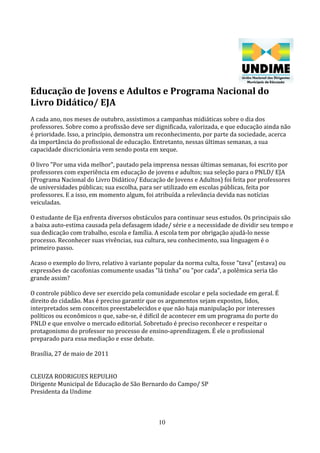 Educação de Jovens e Adultos e Programa Nacional do
Livro Didático/ EJA
A cada ano, nos meses de outubro, assistimos a campanhas midiáticas sobre o dia dos
professores. Sobre como a profissão deve ser dignificada, valorizada, e que educação ainda não
é prioridade. Isso, a princípio, demonstra um reconhecimento, por parte da sociedade, acerca
da importância do profissional de educação. Entretanto, nessas últimas semanas, a sua
capacidade discricionária vem sendo posta em xeque.

O livro "Por uma vida melhor", pautado pela imprensa nessas últimas semanas, foi escrito por
professores com experiência em educação de jovens e adultos; sua seleção para o PNLD/ EJA
(Programa Nacional do Livro Didático/ Educação de Jovens e Adultos) foi feita por professores
de universidades públicas; sua escolha, para ser utilizado em escolas públicas, feita por
professores. E a isso, em momento algum, foi atribuída a relevância devida nas notícias
veiculadas.

O estudante de Eja enfrenta diversos obstáculos para continuar seus estudos. Os principais são
a baixa auto-estima causada pela defasagem idade/ série e a necessidade de dividir seu tempo e
sua dedicação com trabalho, escola e família. A escola tem por obrigação ajudá-lo nesse
processo. Reconhecer suas vivências, sua cultura, seu conhecimento, sua linguagem é o
primeiro passo.

Acaso o exemplo do livro, relativo à variante popular da norma culta, fosse "tava" (estava) ou
expressões de cacofonias comumente usadas "lá tinha" ou "por cada", a polêmica seria tão
grande assim?

O controle público deve ser exercido pela comunidade escolar e pela sociedade em geral. É
direito do cidadão. Mas é preciso garantir que os argumentos sejam expostos, lidos,
interpretados sem conceitos preestabelecidos e que não haja manipulação por interesses
políticos ou econômicos o que, sabe-se, é difícil de acontecer em um programa do porte do
PNLD e que envolve o mercado editorial. Sobretudo é preciso reconhecer e respeitar o
protagonismo do professor no processo de ensino-aprendizagem. É ele o profissional
preparado para essa mediação e esse debate.

Brasília, 27 de maio de 2011


CLEUZA RODRIGUES REPULHO
Dirigente Municipal de Educação de São Bernardo do Campo/ SP
Presidenta da Undime



                                               10
 