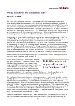 O que discutir sobre o polêmico livro?
Pasquale Cipro Neto


Em 1988, eleita prefeita de São Paulo, a professora Luiza Erundina nomeou Paulo Freire
secretário da Educação do município. Antes de assumir, o consagrado educador disse mais ou
menos isto: "A criança terá uma escola na qual a sua linguagem seja respeitada (...) Uma escola
em que a criança aprenda a sintaxe dominante, mas sem desprezo pela sua (...) Precisamos
respeitar a sua sintaxe mostrando que sua linguagem é bonita e gostosa, às vezes é mais bonita
que a minha. E, mostrando tudo isso, dizer a ele: "Mas para tua própria vida tu precisas dizer a
gente chegou em vez de dizer a gente cheguemos". Isto é diferente, a abordagem é diferente. É
assim que queremos trabalhar, com abertura, mas dizendo a verdade".

A declaração de Freire causou barulho semelhante ao que causou (e ainda causa) o livro "Por
uma Vida Melhor", em que se mostram fatos relativos às variações linguísticas. Nele, dá-se
como exemplo de norma popular a frase "Os livro ilustrado mais interessante estão
emprestado". Dado o exemplo, explica-se isto: "O fato de haver a palavra os (plural) indica que
se trata de mais de um livro. Na variedade popular, basta que esse primeiro termo esteja no
plural para indicar mais de um referente". O livro prossegue: "Reescrevendo a frase no padrão
culto da língua, teremos: "Os livros ilustrados mais interessantes estão emprestados". Você
pode estar se perguntando: "Mas eu posso falar 'os livro'?" Claro que pode. Mas fique atento
porque, dependendo da situação, você corre o risco de ser vítima de preconceito linguístico".

Há uma certa contradição na explicação, já que na frase popular a forma verbal ("estão") está
no plural. Nessa variedade, o que se usa é "tá".

O caso abordado no livro é tecnicamente chamado
de "plural redundante". Tradução: na forma culta        Definitivamente, não
("Os livros ilustrados mais interessantes estão
emprestados"), todos os elementos que se referem a      se pode dizer que o
"livros" (núcleo do sujeito) estão no plural (os,
ilustrados, interessantes, estão, emprestados). É
                                                        livro "ensina errado"
assim que funciona a norma culta do espanhol, do
português, do italiano e do francês, por exemplo. Em francês, o plural redundante se dá
essencialmente na escrita; na fala, singular e plural muitas vezes se igualam.

Em inglês, pluraliza-se o substantivo; o artigo, o possessivo e o adjetivo são fixos (na escrita e
na fala). Quanto ao verbo, a terceira do singular do presente é diferente das demais pessoas em
99,99% dos casos; no pretérito e no futuro, há apenas uma forma para todas as pessoas.
O fato é que a ausência do plural redundante não se restringe à variedade popular do português
do Brasil. Também é fato que, apesar de algumas afirmações pueris (""Mas eu posso falar "os
livro'?" Claro que pode. Mas fique atento porque, dependendo da situação, você corre o risco de
ser vítima de preconceito linguístico"), em nenhum momento o livro nega a existência da
norma culta, como também não se nega a mostrá-la e ensiná-la. Há vários exercícios em que se
pede a passagem da norma popular para a culta.

Definitivamente, não se pode dizer que o livro "ensina errado". O cerne da questão é outro. O
que expliquei sobre o exemplo do livro é assunto da linguística, que, grosso modo, pode ser
                                               11
 