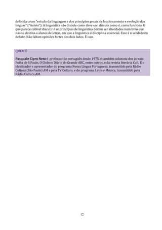 definida como "estudo da linguagem e dos princípios gerais de funcionamento e evolução das
línguas" ("Aulete"). A linguística não discute como deve ser; discute como é, como funciona. O
que parece cabível discutir é se princípios de linguística devem ser abordados num livro que
não se destina a alunos de letras, em que a linguística é disciplina essencial. Esse é o verdadeiro
debate. Não faltam opiniões fortes dos dois lados. É isso.



QUEM É

Pasquale Cipro Neto é professor de português desde 1975, é também colunista dos jornais
Folha de S.Paulo, O Globo e Diário do Grande ABC, entre outros, e da revista literária Cult. É o
idealizador e apresentador do programa Nossa Língua Portuguesa, transmitido pela Rádio
Cultura (São Paulo) AM e pela TV Cultura, e do programa Letra e Música, transmitido pela
Rádio Cultura AM.




                                                12
 