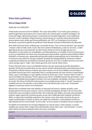 Uma falsa polêmica
Marcos Bagno (Unb)

Publicado em 23/05/2011

A discussão em torno do livro didático "Por uma vida melhor" nos revela, para começar, a
patente ignorância que impera nos nossos meios de comunicação a respeito de língua e de
ensino de língua. Ignorância porque o tratamento da variação linguística, como fenômeno
inerente a toda e qualquer língua humana, está presente no currículo educacional há pelo
menos quinze anos, desde que foram publicados, em 1997, os Parâmetros Curriculares
Nacionais, na primeira gestão do professor Paulo Renato à frente do Ministério da Educação.
Esse dado factual já deixa evidente que a acusação de que "isso é coisa de petistas" que querem
"ensinar a falar errado como o Lula" não tem o menor fundamento, a não ser, de novo, a cabal
ignorância dos que a pronunciam. Ao fazer tanto alarde em torno de algo que para os
educadores é uma prática já consolidada, essa falsa polêmica, na verdade, é mero pretexto para
os que se empenham em reunir mais munição para desacreditar o governo da presidente Dilma
Rousseff: os mesmos que, amparados pela grande mídia (comprometida até as entranhas com
os interesses das elites de um país campeão mundial das desigualdades), tornaram a última
campanha presidencial um desfile de mentiras grotescas. Por isso, é melhor procurar em outro
canto, porque aqui a "culpa" não é deste governo, mas vem de muito antes.
O mais chocante nesse caso é a facilidade leviana com que muitas pessoas têm abordado a
questão. Só de terem ouvido falar do caso, elas se acham suficientemente municiadas para fazer
comentários. Muitas deixam evidente que nunca viram a cor do livro didático mencionado e
que falam da boca para fora, inspiradas única e exclusivamente em suas crenças e superstições
sobre o que é uma língua e o que significa ensiná-la. Dizer que o livro "ensina a falar errado" é
uma inverdade sem tamanho. O livro apenas quer fazer o trabalho honesto de apresentar a seus
usuários a realidade do português brasileiro em suas múltiplas variedades. Será que vamos ter
de excluir dos livros de História toda menção à escravidão porque hoje é "errado" promover o
trabalho escravo? Ao abordar a escravidão o livro de História por acaso está "ensinando"
alguém a escravizar outros seres humanos?
Muitos bons resultados têm sido obtidos na educação de jovens e adultos quando, como
preparação do terreno para ensinar a eles as normas prestigiadas de falar e de escrever, lhes
mostramos que seu próprio modo de falar não é absurdo nem ilógico, mas tem uma gramática
própria, segue regras tão racionais quanto as que vêm codificadas pela tradição normativa.
Aliás, as regras das variedades populares são, muitas vezes, bem mais racionais do que as
regras normatizadas. Criando-se assim um ambiente acolhedor e culturalmente sensível, o
aprendizado da tão reverenciada "norma culta" se torna menos traumático do que sempre foi.
O repúdio ao tratamento da variação linguística na sala de aula é, como sempre, o secular
repúdio que nossas elites sempre têm manifestado contra tudo o que "vem de baixo" e contra
todo esforço de democratização efetiva da nossa sociedade.
QUEM É

MARCOS BAGNO é linguista, escritor, tradutor e professor do Instituto de Letras da Universidade de
Brasília.
                                                  13
 