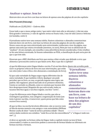 Analisar e opinar. Sem ler
Bateram duro em um livro com base na leitura de apenas uma das páginas de um dos capítulos

Sírio Possenti (Unicamp)

Publicado em 22/05/2011 – Caderno Aliás

Cesse tudo o que a musa antiga canta / que outro valor mais alto se alevanta (...) dai-me uma
fúria grande e sonorosa / e não de agreste avena ou frauta ruda / mas de tuba canora e belicosa
(os lusíadas, canto i)

O jornalismo nativo teve uma semana infeliz. Ilustres colunistas e afamados comentaristas
bateram duro em um livro, com base na leitura de uma das páginas de um dos capítulos.
Houve casos em que nem entrevistado nem entrevistador conheciam o teor da página, mas
apenas uma nota que estava circulando (meninos, eu ouvi). Nem por isso se abstiveram de
"analisar". Só um exemplo, um conselho e uma advertência foram considerados. E dos retalhos
se fez uma leitura enviesada. Se fossem submetidos ao PISA, a classificação do país seria pior do
que a que tem sido.

Disseram que o MEC distribuiu um livro que ensina a falar errado; que defende o erro; que
alimenta o preconceito contra os que falam certo. Mas o que diz o capítulo?

a) que há diferenças entre língua falada e escrita. É só um fato óbvio. Quem não acredita pode
ouvir os próprios críticos do livro em suas intervenções, que estão
nos sites (não é uma crítica: eles abonaram a constatação do livro);
                                                                         “O jornalismo
                                                                      nativo teve uma
b) que cada variedade da língua segue regras diferentes das de        semana infeliz.
outra variedade. O que também é óbvio. Qualquer um pode
perceber que os livro, as casa, as garrafa seguem uma regra, um
                                                                      Ilustres
padrão. São regulares: plural marcado só no primeiro elemento.        colunistas e
Consta-se ouvindo ou olhando, como se constata que tucanos têm        afamados
bico desproporcional. Ninguém diz que está errado; todos os
tucanos têm bico igual, é seu bico regular, seu bico "certo";
                                                                      comentaristas
                                                                      bateram duro em
c) que há diferenças entre língua falada e escrita, que não se        um livro, com
restringem à gramática, mas atingem a organização do texto (um
teste é gravar sua fala, e transcrever; quem pensa que fala como
                                                                      base na leitura de
escreve leva sustos);                                                 uma das páginas
                                                                      de um dos
d) que na fala e na escrita há níveis diferentes: não se escreve nem
se fala da mesma maneira com amigos e com autoridades (William
                                                                      capítulos”
Bonner acaba de dizer "vamo lá sortiá a próxima cidade". Houve
outros dados notáveis nos estúdios: "onde fica as leis da concordância?" e "a língua é onde nos
une"...);

e) deve-se aprender as formas cultas da língua: todo o capítulo insiste na tese (é bem
conservador!) e todos os exercícios pedem a conversão de formas faladas ou informais em
formas escritas e formais.

                                               14
 