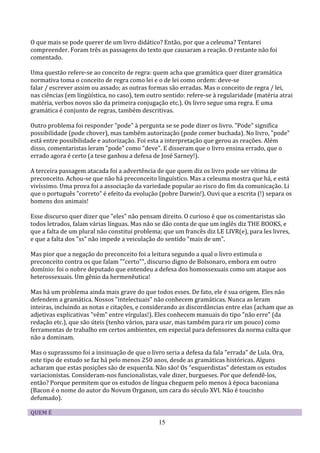 O que mais se pode querer de um livro didático? Então, por que a celeuma? Tentarei
compreender. Foram três as passagens do texto que causaram a reação. O restante não foi
comentado.

Uma questão refere-se ao conceito de regra: quem acha que gramática quer dizer gramática
normativa toma o conceito de regra como lei e o de lei como ordem: deve-se
falar / escrever assim ou assado; as outras formas são erradas. Mas o conceito de regra / lei,
nas ciências (em lingüística, no caso), tem outro sentido: refere-se à regularidade (matéria atrai
matéria, verbos novos são da primeira conjugação etc.). Os livro segue uma regra. E uma
gramática é conjunto de regras, também descritivas.

Outro problema foi responder "pode" à pergunta se se pode dizer os livro. "Pode" significa
possibilidade (pode chover), mas também autorização (pode comer buchada). No livro, "pode"
está entre possibilidade e autorização. Foi esta a interpretação que gerou as reações. Além
disso, comentaristas leram "pode" como "deve". E disseram que o livro ensina errado, que o
errado agora é certo (a tese ganhou a defesa de José Sarney!).

A terceira passagem atacada foi a advertência de que quem diz os livro pode ser vítima de
preconceito. Achou-se que não há preconceito linguístico. Mas a celeuma mostra que há, e está
vivíssimo. Uma prova foi a associação da variedade popular ao risco do fim da comunicação. Li
que o português "correto" é efeito da evolução (pobre Darwin!). Ouvi que a escrita (!) separa os
homens dos animais!

Esse discurso quer dizer que "eles" não pensam direito. O curioso é que os comentaristas são
todos letrados, falam várias línguas. Mas não se dão conta de que um inglês diz THE BOOKS, e
que a falta de um plural não constitui problema; que um francês diz LE LIVR(e), para les livres,
e que a falta dos "ss" não impede a veiculação do sentido "mais de um".

Mas pior que a negação do preconceito foi a leitura segundo a qual o livro estimula o
preconceito contra os que falam ""certo"", discurso digno de Bolsonaro, embora em outro
domínio: foi o nobre deputado que entendeu a defesa dos homossexuais como um ataque aos
heterossexuais. Um gênio da hermenêutica!

Mas há um problema ainda mais grave do que todos esses. De fato, ele é sua origem. Eles não
defendem a gramática. Nossos "intelectuais" não conhecem gramáticas. Nunca as leram
inteiras, incluindo as notas e citações, e considerando as discordâncias entre elas (acham que as
adjetivas explicativas "vêm" entre vírgulas!). Eles conhecem manuais do tipo "não erre" (da
redação etc.), que são úteis (tenho vários, para usar, mas também para rir um pouco) como
ferramentas de trabalho em certos ambientes, em especial para defensores da norma culta que
não a dominam.

Mas o suprassumo foi a insinuação de que o livro seria a defesa da fala "errada" de Lula. Ora,
este tipo de estudo se faz há pelo menos 250 anos, desde as gramáticas históricas. Alguns
acharam que estas posições são de esquerda. Não são! Os "esquerdistas" detestam os estudos
variacionistas. Consideram-nos funcionalistas, vale dizer, burgueses. Por que defendê-los,
então? Porque permitem que os estudos de língua cheguem pelo menos à época baconiana
(Bacon é o nome do autor do Novum Organon, um cara do século XVI. Não é toucinho
defumado).

QUEM É
                                               15
 