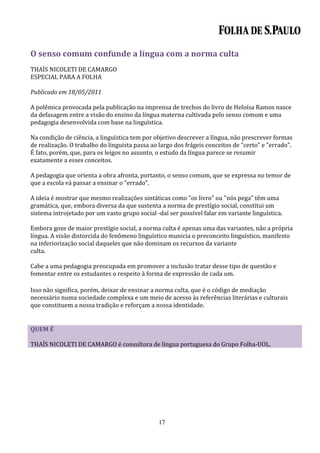 O senso comum confunde a língua com a norma culta
THAÍS NICOLETI DE CAMARGO
ESPECIAL PARA A FOLHA

Publicado em 18/05/2011

A polêmica provocada pela publicação na imprensa de trechos do livro de Heloísa Ramos nasce
da defasagem entre a visão do ensino da língua materna cultivada pelo senso comum e uma
pedagogia desenvolvida com base na linguística.

Na condição de ciência, a linguística tem por objetivo descrever a língua, não prescrever formas
de realização. O trabalho do linguista passa ao largo dos frágeis conceitos de "certo" e "errado".
É fato, porém, que, para os leigos no assunto, o estudo da língua parece se resumir
exatamente a esses conceitos.

A pedagogia que orienta a obra afronta, portanto, o senso comum, que se expressa no temor de
que a escola vá passar a ensinar o "errado".

A ideia é mostrar que mesmo realizações sintáticas como "os livro" ou "nós pega" têm uma
gramática, que, embora diversa da que sustenta a norma de prestígio social, constitui um
sistema introjetado por um vasto grupo social -daí ser possível falar em variante linguística.

Embora goze de maior prestígio social, a norma culta é apenas uma das variantes, não a própria
língua. A visão distorcida do fenômeno linguístico municia o preconceito linguístico, manifesto
na inferiorização social daqueles que não dominam os recursos da variante
culta.

Cabe a uma pedagogia preocupada em promover a inclusão tratar desse tipo de questão e
fomentar entre os estudantes o respeito à forma de expressão de cada um.

Isso não significa, porém, deixar de ensinar a norma culta, que é o código de mediação
necessário numa sociedade complexa e um meio de acesso às referências literárias e culturais
que constituem a nossa tradição e reforçam a nossa identidade.


QUEM É

THAÍS NICOLETI DE CAMARGO é consultora de língua portuguesa do Grupo Folha-UOL.




                                               17
 