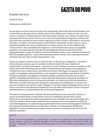 O poder do erro
Cristóvão Tezza

Publicado em 24/05/2011


Eu não queria escrever sobre esse tema, por esgotamento. Mas tenho lido tanta bobagem, com
o tom furibundo das ignorâncias sólidas, sobre o livro didático que “ensina errado”, que não
resisto a comentar. É impressionante como observações avulsas, sem contexto, eivadas de um
desconhecimento feroz tanto do livro em si como de seu pressuposto linguístico, podem rolar
pelo país como uma bola de neve, encher linguiça de jornais, revistas e noticiários e até mesmo
estimular o “confisco” do material pela voz de políticos. Instituições de alto coturno, como a
Academia Brasileira de Letras, manifestaram-se contra o horror de um livro didático que
“ensina errado”. Até o presidente do Congresso, o imortal José Sarney, tirou sua casquinha
patriótica. A sensação que fica é de que há uma legião de professores pelo Brasil afora
obrigando alunos a copiar no caderno as formas do dialeto caipira, com o estímulo homicida do
MEC (de qualquer governo – seria o fim da picada politizar o tema). Sim a educação brasileira
vai muito mal, mas estão errando obtusamente o foco.

O que essa cegueira coletiva mostra, antes de tudo, é o fato de que a linguística – a primeira
ciência humana moderna, que se constituiu no final do século 18 com o objetivo de
compreender a evolução das línguas – não entrou no senso comum. As pessoas, letradas ou não,
sabem mais sobre Astronomia do que sobre o funcionamento das línguas, mas imaginam o
contrário. Eis uma cartilha básica, nos limites da crônica: toda língua, em qualquer parte do
mundo e em qualquer ponto da história, é um conjunto de variedades; uma dessas variedades,
em algum momento e em algumas sociedades, ganhou o estatuto da escrita, que se torna
padrão, é defendida pelo Estado e é o veículo de todas informações culturais de prestígio; há
diferenças substanciais entre as formas da oralidade e as formas da escrita (são gramáticas
diferentes, com diferentes graus de distinção); a passagem da oralidade para a escrita é um
processo complexo que nos faz a todos “bilíngues” na própria língua. Pedagogicamente, dar ao
aluno a consciência das diferenças linguísticas e de suas diferentes funções sociais é um passo
fundamental para o enriquecimento da sua formação linguística.

É função da escola promover o domínio da forma padrão da escrita, estimular a leitura e o
acesso ao mundo letrado, e tanto melhor será essa competência quanto mais o aluno
desenvolver a percepção das diferenças gramaticais da oralidade e da vida real da língua. Ora,
todo livro didático de português minimamente atualizado reserva um capítulo ao tópico da
variedade linguística e ao papel da língua padrão dentro do universo das linguagens cotidianas.
Num país de profundos desníveis sociais como o Brasil, o reconhecimento da diferença
linguística é o passo primeiro para o pleno acesso à escrita e sua função social. Será isso tão
difícil de entender?

QUEM É

Doutor em Literatura Brasileira, Cristóvão Tezza é professor de Linguística na Universidade Federal do
Paraná. Ganhou o prêmio da Academia Brasileira de Letras de melhor romance brasileiro de 2004, pelo
seu livro “O fotógrafo”. Foi considerado pela Revista Época um dos 100 brasileiros mais influentes do ano
de 2009.

                                                  18
 