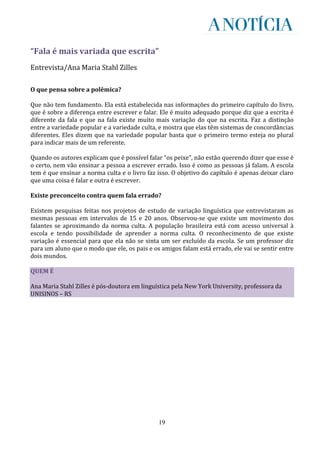 “Fala é mais variada que escrita”
Entrevista/Ana Maria Stahl Zilles

O que pensa sobre a polêmica?

Que não tem fundamento. Ela está estabelecida nas informações do primeiro capítulo do livro,
que é sobre a diferença entre escrever e falar. Ele é muito adequado porque diz que a escrita é
diferente da fala e que na fala existe muito mais variação do que na escrita. Faz a distinção
entre a variedade popular e a variedade culta, e mostra que elas têm sistemas de concordâncias
diferentes. Eles dizem que na variedade popular basta que o primeiro termo esteja no plural
para indicar mais de um referente.

Quando os autores explicam que é possível falar “os peixe”, não estão querendo dizer que esse é
o certo, nem vão ensinar a pessoa a escrever errado. Isso é como as pessoas já falam. A escola
tem é que ensinar a norma culta e o livro faz isso. O objetivo do capítulo é apenas deixar claro
que uma coisa é falar e outra é escrever.

Existe preconceito contra quem fala errado?

Existem pesquisas feitas nos projetos de estudo de variação linguística que entrevistaram as
mesmas pessoas em intervalos de 15 e 20 anos. Observou-se que existe um movimento dos
falantes se aproximando da norma culta. A população brasileira está com acesso universal à
escola e tendo possibilidade de aprender a norma culta. O reconhecimento de que existe
variação é essencial para que ela não se sinta um ser excluído da escola. Se um professor diz
para um aluno que o modo que ele, os pais e os amigos falam está errado, ele vai se sentir entre
dois mundos.

QUEM É

Ana Maria Stahl Zilles é pós-doutora em linguística pela New York University, professora da
UNISINOS – RS




                                              19
 