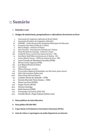 :: Sumário
  1. Entenda o caso

  2. Artigos de intelectuais, pesquisadores e educadores favoráveis ao livro

      i.   Associação de Linguística Aplicada do Brasil (Alab)
     ii.   Associação Brasileira de Linguística (Abralin)
    iii.   UNDIME – União Nacional dos Dirigentes Municipais de Educação
    iv.    Pasquale Cipro Neto (Folha de S. Paulo)
     v.    Marcos Bagno - UnB (em O Globo)
    vi.    Sírio Possenti - Unicamp (em O Estado de S. Paulo)
   vii.    Thais Nicoletti de Camargo - Folha de S. Paulo
  viii.    Cristóvão Tezza, escritor (na Gazeta do Povo - PR)
    ix.    Ana Maria Stahl Zilles (entrevista em A Notícia - SC)
     x.    Carlos Alberto Faraco - UFPR (na Gazeta do Povo - PR)
    xi.    Lucia Furtado de Mendonça Cyranka (UFRJ)
   xii.    Miriam Lemle, linguista (UFRJ)
  xiii.    José Miguel Wisnik (O Globo)
   xiv.    Luís Nassif
    xv.    Affonso Romano, escritor
   xvi.    Procuradora Regional da República em São Paulo, Janice Ascari
  xvii.    Hélio Schwartsman (Folha.com)
 xviii.    Eliane Brum (Revista Época)
   xix.    Ludmila Thomé de Andrade – UFRJ
    xx.    Darcilia Marindir Pinto Simões – UERJ
   xxi.    Dante Lucchesi (UFBA)
  xxii.    Sérgio Fausto (IFCH)
 xxiii.    Silviano Santiago
 xxiv.     Stella Bortoni (UNB)
  xxv.     Formandos em Letras (PUC-SP)
 xxvi.     Arnaldo Bloch e Hugo Sukman (Globo.com)


  3. Notas públicas da Ação Educativa

  4. Nota pública SECADI-MEC

  5. O que dizem os Parâmetros Curriculares Nacionais (PCNs)

  6. Lista de vídeos e reportagens em áudio disponíveis na internet




                                                 2
 