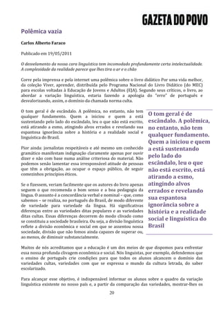 Polêmica vazia
Carlos Alberto Faraco

Publicado em 19/05/2011

O desvelamento da nossa cara linguística tem incomodado profundamente certa intelectualidade.
A complexidade da realidade parece que lhes tira o ar e o chão

Corre pela imprensa e pela internet uma polêmica sobre o livro didático Por uma vida melhor,
da coleção Viver, aprender, distribuída pelo Programa Nacional do Livro Didático (do MEC)
para escolas voltadas à Educação de Jovens e Adultos (EJA). Segundo seus críticos, o livro, ao
abordar a variação linguística, estaria fazendo a apologia do “erro” de português e
desvalorizando, assim, o domínio da chamada norma culta.

O tom geral é de escândalo. A polêmica, no entanto, não tem
qualquer fundamento. Quem a iniciou e quem a está                      O tom geral é de
sustentando pelo lado do escândalo, leu o que não está escrito,        escândalo. A polêmica,
está atirando a esmo, atingindo alvos errados e revelando sua          no entanto, não tem
espantosa ignorância sobre a história e a realidade social e
linguística do Brasil.                                                 qualquer fundamento.
                                                                       Quem a iniciou e quem
Pior ainda: jornalistas respeitáveis e até mesmo um conhecido          a está sustentando
gramático manifestam indignação claramente apenas por ouvir
dizer e não com base numa análise criteriosa do material. Não          pelo lado do
podemos senão lamentar essa irresponsável atitude de pessoas           escândalo, leu o que
que têm a obrigação, ao ocupar o espaço público, de seguir             não está escrito, está
comezinhos princípios éticos.
                                                                       atirando a esmo,
Se o fizessem, veriam facilmente que os autores do livro apenas        atingindo alvos
seguem o que recomenda o bom senso e a boa pedagogia da                errados e revelando
língua. O assunto é a concordância verbal e nominal – que, como
sabemos – se realiza, no português do Brasil, de modo diferente        sua espantosa
de variedade para variedade da língua. Há significativas               ignorância sobre a
diferenças entre as variedades ditas populares e as variedades         história e a realidade
ditas cultas. Essas diferenças decorrem do modo clivado como
se constituiu a sociedade brasileira. Ou seja, a divisão linguística   social e linguística do
reflete a divisão econômica e social em que se assentou nossa          Brasil
sociedade, divisão que não fomos ainda capazes de superar ou,
ao menos, de diminuir substancialmente.

Muitos de nós acreditamos que a educação é um dos meios de que dispomos para enfrentar
essa nossa profunda clivagem econômica e social. Nós linguistas, por exemplo, defendemos que
o ensino de português crie condições para que todos os alunos alcancem o domínio das
variedades cultas, variedades com que se expressa o mundo da cultura letrada, do saber
escolarizado.

Para alcançar esse objetivo, é indispensável informar os alunos sobre o quadro da variação
linguística existente no nosso país e, a partir da comparação das variedades, mostrar-lhes os
                                                 20
 