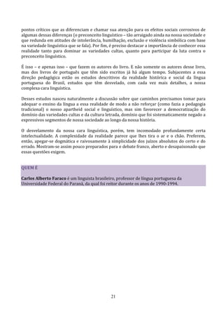 pontos críticos que as diferenciam e chamar sua atenção para os efeitos sociais corrosivos de
algumas dessas diferenças (o preconceito linguístico – tão arraigado ainda na nossa sociedade e
que redunda em atitudes de intolerância, humilhação, exclusão e violência simbólica com base
na variedade linguística que se fala). Por fim, é preciso destacar a importância de conhecer essa
realidade tanto para dominar as variedades cultas, quanto para participar da luta contra o
preconceito linguístico.

É isso – e apenas isso – que fazem os autores do livro. E não somente os autores desse livro,
mas dos livros de português que têm sido escritos já há algum tempo. Subjacentes a essa
direção pedagógica estão os estudos descritivos da realidade histórica e social da língua
portuguesa do Brasil, estudos que têm desvelado, com cada vez mais detalhes, a nossa
complexa cara linguística.

Desses estudos nasceu naturalmente a discussão sobre que caminhos precisamos tomar para
adequar o ensino da língua a essa realidade de modo a não reforçar (como fazia a pedagogia
tradicional) o nosso apartheid social e linguístico, mas sim favorecer a democratização do
domínio das variedades cultas e da cultura letrada, domínio que foi sistematicamente negado a
expressivos segmentos de nossa sociedade ao longo da nossa história.

O desvelamento da nossa cara linguística, porém, tem incomodado profundamente certa
intelectualidade. A complexidade da realidade parece que lhes tira o ar e o chão. Preferem,
então, apegar-se dogmática e raivosamente à simplicidade dos juízos absolutos do certo e do
errado. Mostram-se assim pouco preparados para o debate franco, aberto e desapaixonado que
essas questões exigem.


QUEM É

Carlos Alberto Faraco é um linguista brasileiro, professor de língua portuguesa da
Universidade Federal do Paraná, da qual foi reitor durante os anos de 1990-1994.




                                               21
 