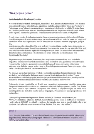 “Nós pega o peixe”

Lucia Furtado de Mendonça Cyranka

A sociedade brasileira tem participado, nos últimos dias, de um debate incomum: Será mesmo
escandaloso tratar os fatos da língua a partir de metodologia científica? Dizer que “os livro” e
“nós pega o peixe” são estruturas existentes no português do Brasil é proibido? E ainda: Deve
ser também proibido que a escola reconheça essa variedade linguística utilizada pelos alunos
como legítima e os leve a aprender a correspondente da variedade culta, prestigiada?

O mais estarrecedor de toda essa questão é que, enquanto se condena o dialeto de milhões de
brasileiros a ponto de se recomendar que ele continue excluído da reflexão na escola, o que está
sendo dito é que essa significativa porção da sociedade brasileira não tem linguagem, porque
ela,
simplesmente, não existe. Claro! Se nem pode ser reconhecida na escola! Mas o homem não se
constitui pela linguagem? Se sua linguagem não é reconhecida, a que fica ele reduzido? Não será
isso uma violência? Por que o preconceito linguístico, de efeito tão avassalador da autoestima
dos alunos de nossas escolas e mesmo dos que estão fora dela, não é condenado pela
Constituição Brasileira?

Repetimos o que, felizmente, já tem sido dito amplamente, nesse debate: essa variedade
linguística não reconhecida tradicionalmente pela escola tem uma gramática, com estruturas
regulares. São variações que acontecem em toda língua. O nosso português culto, todos
sabemos, veio do latim vulgar, assim como as demais línguas românicas. E esse português culto,
todos também percebemos, continua mudando.

No fundo, o que a atual polêmica revela é o incômodo causado pelo reconhecimento desta
verdade: a variedade culta da língua sempre esteve ligada à dimensão de poder. Tentar
aproximá-la da variedade popular, mesmo que para uma análise comparativa, como propõem
as autoras do livro didático em questão, constitui uma audácia imperdoável!

Felizmente, temos constituída, no Brasil, uma competente comunidade científica para tratar
das prementes questões relativas ao tratamento adequado da linguagem na escola. Esse debate
em pauta mostra que estamos avançando em direção à implementação de uma visão
sociolinguística no trabalho escolar com a linguagem. Pensamos que essa proposta não tem
mais volta...

Como participante deste importante debate nacional, o Grupo de Pesquisa FALE, do
NUPEL/Faculdade de Educação da UFJF, manifesta seu apoio a todas as instituições brasileiras
- entre elas a ABRALIN e a ALAB - e colegas de trabalho que têm se manifestado a favor do
ponto de vista adotado pelas autoras do livro didático “Por uma vida melhor”.


QUEM É

Lucia Furtado de Mendonça Cyranka é coordenadora do Grupo de Pesquisa FALE – Formação
de professores, Alfabetização, Linguagem e Ensino, da Universidade Federal de Juiz de Fora
(UFJF)/ www.ufjf.br/fale

                                               22
 
