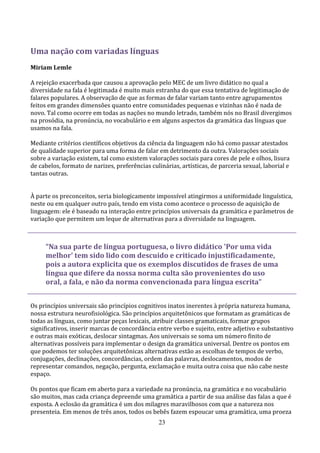 Uma nação com variadas línguas
Miriam Lemle

A rejeição exacerbada que causou a aprovação pelo MEC de um livro didático no qual a
diversidade na fala é legitimada é muito mais estranha do que essa tentativa de legitimação de
falares populares. A observação de que as formas de falar variam tanto entre agrupamentos
feitos em grandes dimensões quanto entre comunidades pequenas e vizinhas não é nada de
novo. Tal como ocorre em todas as nações no mundo letrado, também nós no Brasil divergimos
na prosódia, na pronúncia, no vocabulário e em alguns aspectos da gramática das línguas que
usamos na fala.

Mediante critérios científicos objetivos da ciência da linguagem não há como passar atestados
de qualidade superior para uma forma de falar em detrimento da outra. Valorações sociais
sobre a variação existem, tal como existem valorações sociais para cores de pele e olhos, lisura
de cabelos, formato de narizes, preferências culinárias, artísticas, de parceria sexual, laborial e
tantas outras.


À parte os preconceitos, seria biologicamente impossível atingirmos a uniformidade linguística,
neste ou em qualquer outro país, tendo em vista como acontece o processo de aquisição de
linguagem: ele é baseado na interação entre princípios universais da gramática e parâmetros de
variação que permitem um leque de alternativas para a diversidade na linguagem.



     “Na sua parte de língua portuguesa, o livro didático 'Por uma vida
     melhor' tem sido lido com descuido e criticado injustificadamente,
     pois a autora explicita que os exemplos discutidos de frases de uma
     língua que difere da nossa norma culta são provenientes do uso
     oral, a fala, e não da norma convencionada para língua escrita”


Os princípios universais são princípios cognitivos inatos inerentes à própria natureza humana,
nossa estrutura neurofisiológica. São princípios arquitetônicos que formatam as gramáticas de
todas as línguas, como juntar peças lexicais, atribuir classes gramaticais, formar grupos
significativos, inserir marcas de concordância entre verbo e sujeito, entre adjetivo e substantivo
e outras mais exóticas, deslocar sintagmas. Aos universais se soma um número finito de
alternativas possíveis para implementar o design da gramática universal. Dentre os pontos em
que podemos ter soluções arquitetônicas alternativas estão as escolhas de tempos de verbo,
conjugações, declinações, concordâncias, ordem das palavras, deslocamentos, modos de
representar comandos, negação, pergunta, exclamação e muita outra coisa que não cabe neste
espaço.

Os pontos que ficam em aberto para a variedade na pronúncia, na gramática e no vocabulário
são muitos, mas cada criança depreende uma gramática a partir de sua análise das falas a que é
exposta. A eclosão da gramática é um dos milagres maravilhosos com que a natureza nos
presenteia. Em menos de três anos, todos os bebês fazem espoucar uma gramática, uma proeza
                                                23
 