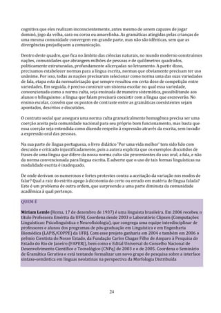 cognitiva que eles realizam inconscientemente, antes mesmo de serem capazes de jogar
dominó, jogo da velha, cara ou coroa ou amarelinha. As gramáticas atingidas pelas crianças de
uma mesma comunidade convergem em grande parte, mas não são idênticas, sem que as
divergências prejudiquem a comunicação.

Dentro deste quadro, que fica no âmbito das ciências naturais, no mundo moderno construímos
nações, comunidades que abrangem milhões de pessoas e de quilômetros quadrados,
politicamente estruturadas, profundamente alicerçadas no letramento. A partir disso,
precisamos estabelecer normas para a língua escrita, normas que obviamente precisam ter uso
unânime. Por isso, todas as nações precisaram selecionar como norma uma das suas variedades
de fala, etapa esta da normativização que sempre resultou em certa dose de competição entre
variedades. Em seguida, é preciso construir um sistema escolar no qual essa variedade,
convencionada como a norma culta, seja ensinada de maneira sistemática, possibilitando aos
alunos o bilinguismo: a língua que falam precisará coexistir com a língua que escreverão. No
ensino escolar, convém que os pontos de contraste entre as gramáticas coexistentes sejam
apontados, descritos e discutidos.

O contrato social que assegura uma norma culta gramaticalmente homogênea precisa ser uma
coerção aceita pela comunidade nacional para seu próprio bom funcionamento, mas basta que
essa coerção seja entendida como dizendo respeito à expressão através da escrita, sem invadir
a expressão oral das pessoas.

Na sua parte de língua portuguesa, o livro didático 'Por uma vida melhor' tem sido lido com
descuido e criticado injustificadamente, pois a autora explicita que os exemplos discutidos de
frases de uma língua que difere da nossa norma culta são provenientes do uso oral, a fala, e não
da norma convencionada para língua escrita. E adverte que o uso de tais formas linguísticas na
modalidade escrita é inadequado.

De onde derivam os numerosos e fortes protestos contra a aceitação da variação nos modos de
falar? Qual a raiz do estrito apego à dicotomia do certo ou errado em matéria de língua falada?
Este é um problema de outra ordem, que surpreende a uma parte diminuta da comunidade
acadêmica à qual pertenço.

QUEM É

Miriam Lemle (Roma, 17 de dezembro de 1937) é uma linguista brasileira. Em 2006 recebeu o
título Professora Emérita da UFRJ. Coordena desde 2003 o Laboratório Clipsen (Computações
Linguísticas: Psicolinguística e Neurofisiologia), que congrega uma equipe interdisciplinar de
professores e alunos dos programas de pós-graduação em Linguística e em Engenharia
Biomédica (LAPIS/COPPE) da UFRJ. Com esse projeto ganharia em 2004 e também em 2006 o
prêmio Cientista do Nosso Estado, da Fundação Carlos Chagas Filho de Amparo à Pesquisa do
Estado do Rio de Janeiro (FAPERJ), bem como o Edital Universal do Conselho Nacional de
Desenvolvimento Científico e Tecnológico (CNPq) de 2003 e o de 2005. Coordena o Seminário
de Gramática Gerativa e está tentando formalizar um novo grupo de pesquisa sobre a interface
sintaxe-semântica em línguas neolatinas na perspectiva da Morfologia Distribuída




                                               24
 