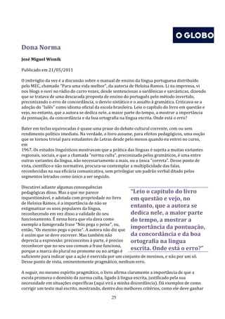 Dona Norma
José Miguel Wisnik

Publicado em 21/05/2011

O imbróglio da vez é a discussão sobre o manual de ensino da língua portuguesa distribuído
pelo MEC, chamado "Para uma vida melhor", da autoria de Heloisa Ramos. Li na imprensa, vi
nos blogs e ouvi no rádio do carro vozes, desde sentenciosas a sardônicas e sarcásticas, dizendo
que se tratava de uma descarada proposta de ensino do português pelo método invertido,
preconizando o erro de concordância, o desvio sintático e o assalto à gramática. Criticava-se a
adoção do "lulês" como idioma oficial da escola brasileira. Leio o capítulo do livro em questão e
vejo, no entanto, que a autora se dedica nele, a maior parte do tempo, a mostrar a importância
da pontuação, da concordância e da boa ortografia na língua escrita. Onde está o erro?

Bater em teclas equivocadas é quase uma praxe do debate cultural corrente, com ou sem
rendimento político imediato. Na verdade, o livro assume, para efeitos pedagógicos, uma noção
que se tornou trivial para estudantes de Letras desde pelo menos quando eu entrei no curso,
em
1967. Os estudos linguísticos mostravam que a prática das línguas é sujeita a muitas variantes
regionais, sociais, e que a chamada "norma culta", preconizada pelos gramáticos, é uma entre
outras variantes da língua, não necessariamente a mais, ou a única "correta". Desse ponto de
vista, científico e não normativo, procura-se contemplar a multiplicidade das falas,
reconhecidas na sua eficácia comunicativa, sem privilegiar um padrão verbal ditado pelos
segmentos letrados como único a ser seguido.

Discutirei adiante algumas consequências
pedagógicas disso. Mas a que me parece                   “Leio o capítulo do livro
inquestionável, e adotada com propriedade no livro       em questão e vejo, no
de Heloisa Ramos, é a importância de não se
estigmatizar os usos populares da língua,
                                                         entanto, que a autora se
reconhecendo em vez disso a validade do seu              dedica nele, a maior parte
funcionamento. É nessa hora que ela dava como            do tempo, a mostrar a
exemplo a famigerada frase "Nós pega o peixe", ou,
então, "Os menino pega o peixe". A autora não diz que
                                                         importância da pontuação,
é assim que se deve escrever. Mas também não             da concordância e da boa
deprecia a expressão: preconceitos à parte, é preciso    ortografia na língua
reconhecer que no seu uso comum a frase funciona,
porque a marca do plural no pronome ou no artigo é
                                                         escrita. Onde está o erro?”
suficiente para indicar que a ação é exercida por um conjunto de meninos, e não por um só.
Desse ponto de vista, eminentemente pragmático, nenhum erro.

A seguir, no mesmo espírito pragmático, o livro afirma claramente a importância de que a
escola promova o domínio da norma culta, ligado à língua escrita, justificado pela sua
necessidade em situações específicas (aqui virá a minha discordância). Dá exemplos de como
corrigir um texto mal escrito, mostrando, dentro dos melhores critérios, como ele deve ganhar
                                               25
 