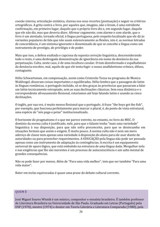 coesão interna, articulação sintática, clareza nos seus recortes (pontuação) e seguir os critérios
ortográficos. A grita contra o livro, por aqueles que, imagino, não o leram, é uma estridente
confirmação, em primeiro lugar, daquilo que o próprio livro diz e, em segundo lugar, daquilo
que ele não diz, mas que deveria dizer. Afirmar cegamente, com alarme e com alarde, que o
livro é um atentado, tornado oficial, à língua portuguesa, pelo respeito localizado que ele dá às
variantes populares de fala que não usam extensivamente as flexões, isto é, as normas letradas
de concordância, é um sintoma ignorante e disseminado de que se concebe a língua como um
instrumento de prestígio, de privilégio e de poder.

Mais que isso, a defesa exaltada e capciosa da suposta correção linguística, desconsiderando
todo o resto, é uma desbragada demonstração de ignorância em nome da denúncia da sua
perpetuação. Culta, neste caso, é de uma incultura cavalar. O tom desinformado e espalhafatoso
da denúncia encobre, mal, aquilo de que ele tenta fugir: o nosso analfabetismo crônico, difuso,
contagiante.

Hélio Schwartsman, em compensação, assim como Cristovão Tezza no programa de Monica
Waldvogel, disseram coisas importantes e equilibradas. Hélio lembra que a passagem do latim
às línguas românicas, o português incluído, só se deu graças às províncias que passaram a falar
um latim tecnicamente estropiado, sem as suas declinações clássicas. Sem essa dinâmica e o
correspondente afrouxamento flexional, estaríamos até hoje falando latim e usando as cinco
declinações.

O inglês, por sua vez, é muito menos flexional que o português. A frase "the boys get the fish",
por exemplo, que funciona perfeitamente para marcar o plural, é, do ponto de vista estrutural,
uma espécie de "nós pega o peixe" institucionalizado.

O horizonte do pragmatismo é o que me parece estreito, no entanto, no livro do MEC. O
domínio da norma culta é justificado, nele, para que o falante tenha "mais uma variedade"
linguística à sua disposição, para que não sofra preconceito, para que se desincumba em
situações formais que assim o exigem. É muito pouco. A norma culta não é nem um mero
adereço de classe nem apenas uma variedade à disposição do aluno para ele usar diante de
autoridades ou para preencher requerimentos. A EDUCAÇÃO pela língua não pode ser pensada
apenas como um instrumento de adaptação às contingências. A escrita é um equipamento
universal de apuro lógico, que está embutido na estrutura de uma língua dada. Mergulhar nela
e nas exigências que lhe são inerentes é um processo de autoconsciência e um salto mental de
grandes consequências.

Não se pode fazer por menos. Além de "Para uma vida melhor", tem que ser também "Para uma
vida maior".

Bater em teclas equivocadas é quase uma praxe do debate cultural corrente.




QUEM É

José Miguel Soares Wisnik é um músico, compositor e ensaísta brasileiro. É também professor
de Literatura Brasileira na Universidade de São Paulo. Graduado em Letras (Português) pela
USP (1970), mestre (1974) e doutor em Teoria Literária e Literatura Comparada (1980), pela
                                              26
 