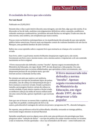 O escândalo do livro que não existia
Por Luís Nassif

Publicado em 25/05/2011

Durante dias e dias o país inteiro discutiu uma miragem, um não-fato, algo que não existia. E na
discussão se leu de tudo, analistas com julgamentos definitivos sobre a questão, acadêmicos
soltando sentenças condenatórias, jornalistas atirando flechas na miragem. E tudo em cima de
uma nuvem, uma sombra, um ectoplasma que nunca existiu.

Poucas vezes na história contemporânea se viu manifestação tão atrasada do que seja opinião
pública latino-americana. Parecia mais um daqueles contos do realismo fantástico de um Garcia
Marques, uma parábola familiar de Julio Cortazar.

Refiro-me a esse episódio sobre o suposto livro que ensinaria as crianças a ler a escrever
errado.

Esse livro, sobre o qual tantas mentes brilhantes despejaram esgoto puro, não existe.
Inventaram um livro com o mesmo nome, com a mesma autora e imputaram a ele um conteúdo
inexistente no livro original.

 O livro massacrado não defendia a norma "inculta". Apenas seguia recomendações do
Ministério da Educação, em vigor desde 1997, de não desprezar a fala popular. Era uma
recomendação para que os jovens alfabetizados, que aprendem a falar corretamente, não
desprezem pessoas do seu próprio meio, que não
tiveram acesso à chamada norma culta.                   O livro massacrado não
No entanto um país que aspira a ser potência,
                                                          defendia a norma
conduzido por um tipo de jornalismo típico de países      “inculta”. Apenas
atrasados, caiu de cabeça na interpretação de que o       seguia recomendações
livro ensinava a escrever errado. Criado o primeiro
tumulto, personagens ilustres caíram de cabeça na         do Ministério da
versão vendida. O país inteiro repetiu a ficção criada,   Educação, em vigor
as melhores cabeças da mídia de massa embarcando
em uma canoa furada, apenas repetindo o que ouviram       desde 1997, de não
falar.                                                    desprezar a fala
Sem que um só tivesse ao menos lido o capítulo, deram     popular
o que lhes era pedido: condenações do livro e da
autora, pela discutível vantagem de saírem em jornais e programas de TV... dizendo bobagens.

De repente, uma professora séria foi achincalhada, ofendida, tornando-se inimigo público,
merecendo longos minutos no Jornal Nacional.

Episódio semelhante ocorreu alguns anos atrás com uma professora de psicologia que fazia
pesquisas sobre "redução de danos" – um tipo de política de saúde visando ensinar os viciados
a não se matarem. Foram apontadas – ela e sua orientadora de 68 anos – como traficantes em

                                               28
 