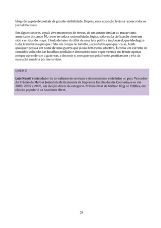 blogs de esgoto de portais de grande visibilidade. Depois, essa acusação leviana repercutida no
Jornal Nacional.

Em alguns setores, o país vive momentos de trevas, de um atraso similar ao macartismo
americano dos anos 50, como se toda a racionalidade, lógica, valores da civilização tivessem
sido varridos do mapa. E tudo debaixo do álibi de uma luta política implacável, que ideologiza
tudo, transforma qualquer fato em campo de batalha, escandaliza qualquer coisa, fuzila
qualquer pessoa em nome de uma guerra que já não tem rumo, objetivo. É como um exército de
cruzados voltando das batalhas perdidas e destruindo tudo o que veem à sua frente apenas
porque aprenderam a guerrear, a destruir e, sem guerras pela frente, praticassem o rito da
execução sumária por mero vício.


QUEM É

Luís Nassif é introdutor do jornalismo de serviços e do jornalismo eletrônico no país. Vencedor
do Prêmio de Melhor Jornalista de Economia da Imprensa Escrita do site Comunique-se em
2003, 2005 e 2008, em eleição direta da categoria. Prêmio iBest de Melhor Blog de Política, em
eleição popular e da Academia iBest.




                                              29
 