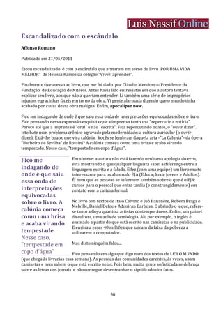 Escandalizado com o escândalo
Affonso Romano

Publicado em 21/05/2011

Estou escandalizado é com o escândalo que armaram em torno do livro 'POR UMA VIDA
MELHOR" de Heloisa Ramos da coleção "Viver, aprender".

Finalmente tive acesso ao livro, que me foi dado por Cláudio Mendonça- Presidente da
Fundação de Educação de Niterói. Antes havia lido entrevistas em que a autora tentava
explicar seu livro, aos que não a queriam entender. Li também uma série de impropérios
injustos e gracinhas fáceis em torno da obra. Vi gente alarmada dizendo que o mundo tinha
acabado por causa dessa obra maligna. Enfim, apocalipse now.

Fico me indagando de onde é que saiu essa onda de interpretações equivocadas sobre o livro.
Fico pensando nessa expressão esquisita que a imprensa tanto usa "repercutir a notícia".
Parece até que a imprensa é "oral" e não "escrita". Fica repercutindo boatos, o "ouvir dizer".
Isto bate num problema crônico agravado pela modernidade: a cultura auricular (o ouvir
dizer). E dá-lhe boato, que vira calúnia. Vocês se lembram daquela ária -"La Calunia"- da ópera
"Barbeiro de Sevilha" de Rossini? A calúnia começa como uma brisa e acaba virando
tempestade. Nesse caso, "tempestade em copo d'água".

Fico me                   Em síntese: a autora não está fazendo nenhuma apologia do erro,
                          está mostrando o que qualquer linguista sabe: a diferença entre a
indagando de              linguagem escrita e a falada. E fez (com uma equipe) um livro muito
onde é que saiu           interessante para os alunos do EJA (Educação de Jovens e Adultos).
essa onda de              É' bom que as pessoas se informem também sobre o que é o EJA:
                          cursos para o pessoal que entra tardia (e constrangidamente) em
interpretações            contato com a cultura formal.
equivocadas
sobre o livro. A          No livro tem textos de Italo Calvino e Juó Bananére, Rubem Braga e
                          Melville, Daniel Defoe e Adoniran Barbosa. E abrindo o leque, refere-
calúnia começa            se tanto a Goya quanto a artistas contemporâneos. Enfim, um painel
como uma brisa            da cultura, uma aula de semiologia. Ali, por exemplo, o inglês é
e acaba virando           ensinado a partir do que está escrito nas camisetas e na publicidade.
                          E ensina a esses 40 milhões que saíram da faixa da pobreza a
tempestade.               utilizarem o computador.
Nesse caso,
"tempestade em            Mas disto ninguém falou...
copo d'água"               Fico pensando em algo que digo num dos textos de LER O MUNDO
(que chega às livrarias essa semana). As pessoas das comunidades carentes, às vezes, usam
camisetas e nem sabem o que está escrito nelas. Pois bem, muita gente sofisticada se debruça
sobre as letras dos jornais e não consegue desentranhar o significado dos fatos.




                                              30
 