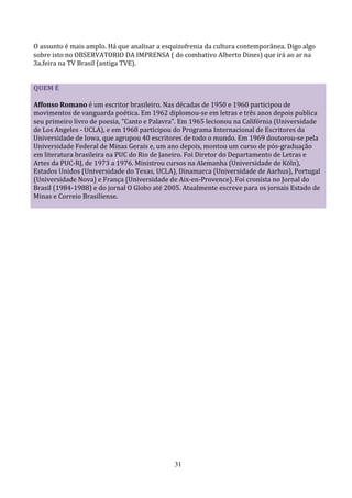 O assunto é mais amplo. Há que analisar a esquizofrenia da cultura contemporânea. Digo algo
sobre isto no OBSERVATORIO DA IMPRENSA ( do combativo Alberto Dines) que irá ao ar na
3a.feira na TV Brasil (antiga TVE).


QUEM É

Affonso Romano é um escritor brasileiro. Nas décadas de 1950 e 1960 participou de
movimentos de vanguarda poética. Em 1962 diplomou-se em letras e três anos depois publica
seu primeiro livro de poesia, "Canto e Palavra". Em 1965 lecionou na Califórnia (Universidade
de Los Angeles - UCLA), e em 1968 participou do Programa Internacional de Escritores da
Universidade de Iowa, que agrupou 40 escritores de todo o mundo. Em 1969 doutorou-se pela
Universidade Federal de Minas Gerais e, um ano depois, montou um curso de pós-graduação
em literatura brasileira na PUC do Rio de Janeiro. Foi Diretor do Departamento de Letras e
Artes da PUC-RJ, de 1973 a 1976. Ministrou cursos na Alemanha (Universidade de Köln),
Estados Unidos (Universidade do Texas, UCLA), Dinamarca (Universidade de Aarhus), Portugal
(Universidade Nova) e França (Universidade de Aix-en-Provence). Foi cronista no Jornal do
Brasil (1984-1988) e do jornal O Globo até 2005. Atualmente escreve para os jornais Estado de
Minas e Correio Brasiliense.




                                             31
 