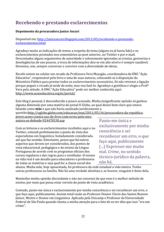 Recebendo e prestando esclarecimentos
Depoimento da procuradora Janice Ascari

Disponível em: http://janiceascari.blogspot.com/2011/05/recebendo-e-prestando-
esclarecimentos.html

Agradeço muito as indicações de textos a respeito do tema (alguns eu já havia lido) e os
esclarecimentos prestados nos comentários ao post anterior, no Twitter e por e-mail.
Descontados alguns argumentos de autoridade e solenemente ignoradas as ironias, grosserias e
deselegâncias de uns poucos, a troca de informações deu-se em alto nível e é sempre saudável.
Devemos, sim, sempre conversar e conviver com a diversidade de ideias.

Recebi ontem no celular um recado da Professora Vera Masagão, coordenadora da ONG "Ação
Educativa", responsável pelo livro e uma de suas autoras, colocando-se à disposição do
Ministério Público para prestar todos os esclarecimentos necessários. Só não retornei a ligação
porque peguei o recado já tarde da noite, mas vou fazê-lo. Agradeço a gentileza e elogio a Profª
Vera pela atitude. A ONG "Ação Educativa" pode ser melhor conhecida aqui:
http://www.acaoeducativa.org.br/portal/

Este blog é pessoal, é desconhecido e pouco acessado. Minha insignificante opinião só ganhou
alguma dimensão por uma matéria do jornal O Globo, ao qual deixei bem claro que estava
falando como mãe e que não havia analisado juridicamente a
questão:http://oglobo.globo.com/educacao/mat/2011/05/16/procuradora-da-republica-
preve-acoes-contra-uso-de-livro-com-erros-pelo-mec-
autora-se-defende-924478530.asp                           Pauto-me única e
Com as leituras e os esclarecimentos recebidos aqui e no
                                                            exclusivamente por minha
Twitter, entendi perfeitamente o ponto de vista dos        consciência e sei
especialistas em linguística. Isoladamente considerado,    reconhecer um erro, o que
até que faz sentido. Entretanto, penso que há outros
aspectos que devem ser considerados, dos pontos de
                                                           faço aqui, publicamente
vista educacional, pedagógico e do ensino da Língua        (...) Expressei-me muito
Portuguesa de acordo com os programas oficiais dos         mal. Crime, no sentido
cursos regulares e das regras para o vestibular. O ensino
na vida real é um desafio para educadores e professores
                                                           técnico-jurídico da palavra,
de todas as matérias e seja qual for a classe social dos   não há.
alunos. Minha mãe, hoje aposentada, foi professora da rede estadual a vida inteira. Tenho
outras professoras na família. Não há uma verdade absoluta e, se houver, ninguém é dono dela.

Mantenho minha opinião discordante e não me convenci de que esse é o melhor método de
ensino, por mais que possa estar correto do ponto de vista acadêmico.

Contudo, pauto-me única e exclusivamente por minha consciência e sei reconhecer um erro, o
que faço aqui, publicamente. Assiste total razão ao Professor Doutor Clecio dos Santos Bunzen
Júnior, Mestre e Doutor em Linguística Aplicada pela Unicamp e Professor da Universidade
Federal de São Paulo quando chama a minha atenção para o fato de eu ter dito que isso "era um
crime".


                                               32
 