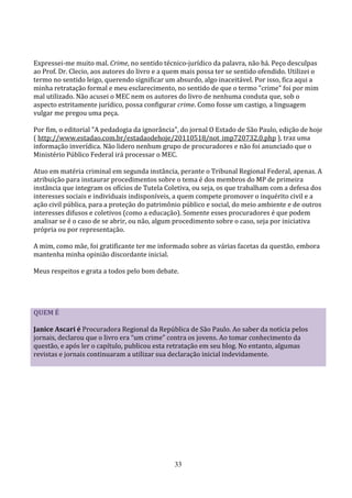 Expressei-me muito mal. Crime, no sentido técnico-jurídico da palavra, não há. Peço desculpas
ao Prof. Dr. Clecio, aos autores do livro e a quem mais possa ter se sentido ofendido. Utilizei o
termo no sentido leigo, querendo significar um absurdo, algo inaceitável. Por isso, fica aqui a
minha retratação formal e meu esclarecimento, no sentido de que o termo "crime" foi por mim
mal utilizado. Não acusei o MEC nem os autores do livro de nenhuma conduta que, sob o
aspecto estritamente jurídico, possa configurar crime. Como fosse um castigo, a linguagem
vulgar me pregou uma peça.

Por fim, o editorial "A pedadogia da ignorância", do jornal O Estado de São Paulo, edição de hoje
( http://www.estadao.com.br/estadaodehoje/20110518/not_imp720732,0.php ), traz uma
informação inverídica. Não lidero nenhum grupo de procuradores e não foi anunciado que o
Ministério Público Federal irá processar o MEC.

Atuo em matéria criminal em segunda instância, perante o Tribunal Regional Federal, apenas. A
atribuição para instaurar procedimentos sobre o tema é dos membros do MP de primeira
instância que integram os ofícios de Tutela Coletiva, ou seja, os que trabalham com a defesa dos
interesses sociais e individuais indisponíveis, a quem compete promover o inquérito civil e a
ação civil pública, para a proteção do patrimônio público e social, do meio ambiente e de outros
interesses difusos e coletivos (como a educação). Somente esses procuradores é que podem
analisar se é o caso de se abrir, ou não, algum procedimento sobre o caso, seja por iniciativa
própria ou por representação.

A mim, como mãe, foi gratificante ter me informado sobre as várias facetas da questão, embora
mantenha minha opinião discordante inicial.

Meus respeitos e grata a todos pelo bom debate.




QUEM É

Janice Ascari é Procuradora Regional da República de São Paulo. Ao saber da notícia pelos
jornais, declarou que o livro era “um crime” contra os jovens. Ao tomar conhecimento da
questão, e após ler o capítulo, publicou esta retratação em seu blog. No entanto, algumas
revistas e jornais continuaram a utilizar sua declaração inicial indevidamente.




                                                33
 
