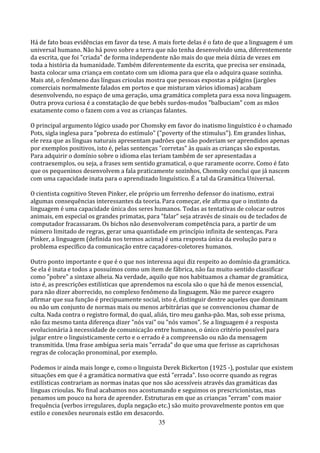 Há de fato boas evidências em favor da tese. A mais forte delas é o fato de que a linguagem é um
universal humano. Não há povo sobre a terra que não tenha desenvolvido uma, diferentemente
da escrita, que foi "criada" de forma independente não mais do que meia dúzia de vezes em
toda a história da humanidade. Também diferentemente da escrita, que precisa ser ensinada,
basta colocar uma criança em contato com um idioma para que ela o adquira quase sozinha.
Mais até, o fenômeno das línguas crioulas mostra que pessoas expostas a pídgins (jargões
comerciais normalmente falados em portos e que misturam vários idiomas) acabam
desenvolvendo, no espaço de uma geração, uma gramática completa para essa nova linguagem.
Outra prova curiosa é a constatação de que bebês surdos-mudos "balbuciam" com as mãos
exatamente como o fazem com a voz as crianças falantes.

O principal argumento lógico usado por Chomsky em favor do inatismo linguístico é o chamado
Pots, sigla inglesa para "pobreza do estímulo" ("poverty of the stimulus"). Em grandes linhas,
ele reza que as línguas naturais apresentam padrões que não poderiam ser aprendidos apenas
por exemplos positivos, isto é, pelas sentenças "corretas" às quais as crianças são expostas.
Para adquirir o domínio sobre o idioma elas teriam também de ser apresentadas a
contraexemplos, ou seja, a frases sem sentido gramatical, o que raramente ocorre. Como é fato
que os pequeninos desenvolvem a fala praticamente sozinhos, Chomsky conclui que já nascem
com uma capacidade inata para o aprendizado linguístico. É a tal da Gramática Universal.

O cientista cognitivo Steven Pinker, ele próprio um ferrenho defensor do inatismo, extrai
algumas consequências interessantes da teoria. Para começar, ele afirma que o instinto da
linguagem é uma capacidade única dos seres humanos. Todas as tentativas de colocar outros
animais, em especial os grandes primatas, para "falar" seja através de sinais ou de teclados de
computador fracassaram. Os bichos não desenvolveram competência para, a partir de um
número limitado de regras, gerar uma quantidade em princípio infinita de sentenças. Para
Pinker, a linguagem (definida nos termos acima) é uma resposta única da evolução para o
problema específico da comunicação entre caçadores-coletores humanos.

Outro ponto importante e que é o que nos interessa aqui diz respeito ao domínio da gramática.
Se ela é inata e todos a possuímos como um item de fábrica, não faz muito sentido classificar
como "pobre" a sintaxe alheia. Na verdade, aquilo que nos habituamos a chamar de gramática,
isto é, as prescrições estilísticas que aprendemos na escola são o que há de menos essencial,
para não dizer aborrecido, no complexo fenômeno da linguagem. Não me parece exagero
afirmar que sua função é precipuamente social, isto é, distinguir dentre aqueles que dominam
ou não um conjunto de normas mais ou menos arbitrárias que se convencionou chamar de
culta. Nada contra o registro formal, do qual, aliás, tiro meu ganha-pão. Mas, sob esse prisma,
não faz mesmo tanta diferença dizer "nós vai" ou "nós vamos". Se a linguagem é a resposta
evolucionária à necessidade de comunicação entre humanos, o único critério possível para
julgar entre o linguisticamente certo e o errado é a compreensão ou não da mensagem
transmitida. Uma frase ambígua seria mais "errada" do que uma que ferisse as caprichosas
regras de colocação pronominal, por exemplo.

Podemos ir ainda mais longe e, como o linguista Derek Bickerton (1925 -), postular que existem
situações em que é a gramática normativa que está "errada". Isso ocorre quando as regras
estilísticas contrariam as normas inatas que nos são acessíveis através das gramáticas das
línguas crioulas. No final acabamos nos acostumando e seguimos os prescricionistas, mas
penamos um pouco na hora de aprender. Estruturas em que as crianças "erram" com maior
frequência (verbos irregulares, dupla negação etc.) são muito provavelmente pontos em que
estilo e conexões neuronais estão em desacordo.
                                               35
 
