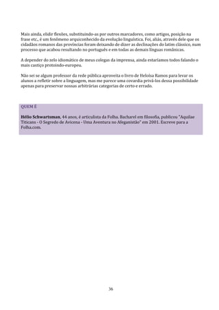 Mais ainda, elidir flexões, substituindo-as por outros marcadores, como artigos, posição na
frase etc., é um fenômeno arquiconhecido da evolução linguística. Foi, aliás, através dele que os
cidadãos romanos das províncias foram deixando de dizer as declinações do latim clássico, num
processo que acabou resultando no português e em todas as demais línguas românicas.

A depender do zelo idiomático de meus colegas da imprensa, ainda estaríamos todos falando o
mais castiço protoindo-europeu.

Não sei se algum professor da rede pública aproveita o livro de Heloísa Ramos para levar os
alunos a refletir sobre a linguagem, mas me parece uma covardia privá-los dessa possibilidade
apenas para preservar nossas arbitrárias categorias de certo e errado.



QUEM É

Hélio Schwartsman, 44 anos, é articulista da Folha. Bacharel em filosofia, publicou "Aquilae
Titicans - O Segredo de Avicena - Uma Aventura no Afeganistão" em 2001. Escreve para a
Folha.com.




                                               36
 