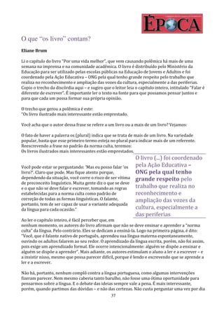 O que “os livro” contam?
Eliane Brum

Li o capítulo do livro “Por uma vida melhor”, que vem causando polêmica há mais de uma
semana na imprensa e na comunidade acadêmica. O livro é distribuído pelo Ministério da
Educação para ser utilizado pelas escolas públicas na Educação de Jovens e Adultos e foi
coordenado pela Ação Educativa – ONG pela qual tenho grande respeito pelo trabalho que
realiza no reconhecimento e ampliação das vozes da cultura, especialmente a das periferias.
Copio o trecho da discórdia aqui – e sugiro que o leitor leia o capítulo inteiro, intitulado “Falar é
diferente de escrever”. É importante ler o texto na fonte para que possamos pensar juntos e
para que cada um possa formar sua própria opinião.

O trecho que gerou a polêmica é este:
“Os livro ilustrado mais interessante estão emprestado.

Você acha que o autor dessa frase se refere a um livro ou a mais de um livro? Vejamos:

O fato de haver a palavra os (plural) indica que se trata de mais de um livro. Na variedade
popular, basta que esse primeiro termo esteja no plural para indicar mais de um referente.
Reescrevendo a frase no padrão da norma culta, teremos:
Os livros ilustrados mais interessantes estão emprestados.
                                                              O livro (...) foi coordenado
Você pode estar se perguntando: ‘Mas eu posso falar ‘os       pela Ação Educativa –
livro?’. Claro que pode. Mas fique atento porque,             ONG pela qual tenho
dependendo da situação, você corre o risco de ser vítima      grande respeito pelo
de preconceito linguístico. Muita gente diz o que se deve
e o que não se deve falar e escrever, tomando as regras       trabalho que realiza no
estabelecidas para a norma culta como padrão de               reconhecimento e
correção de todas as formas linguísticas. O falante,          ampliação das vozes da
portanto, tem de ser capaz de usar a variante adequada
da língua para cada ocasião.”                                 cultura, especialmente a
                                                              das periferias
Ao ler o capítulo inteiro, é fácil perceber que, em
nenhum momento, os autores do livro afirmam que não se deve ensinar e aprender a “norma
culta” da língua. Pelo contrário. Eles se dedicam a ensiná-la. Logo na primeira página, é dito:
“Você, que é falante nativo de português, aprendeu sua língua materna espontaneamente,
ouvindo os adultos falarem ao seu redor. O aprendizado da língua escrita, porém, não foi assim,
pois exige um aprendizado formal. Ele ocorre intencionalmente: alguém se dispõe a ensinar e
alguém se dispõe a aprender”. Mais adiante, os autores estimulam o aluno a ler e a escrever – e
a insistir nisso, mesmo que possa parecer difícil, porque é lendo e escrevendo que se aprende a
ler e a escrever.

Não há, portanto, nenhum complô contra a língua portuguesa, como algumas intervenções
fizeram parecer. Nem mesmo caberia tanto barulho, não fosse uma ótima oportunidade para
pensarmos sobre a língua. E o debate das ideias sempre vale a pena. É mais interessante,
porém, quando partimos das dúvidas – e não das certezas. Não custa perguntar uma vez por dia
                                              37
 