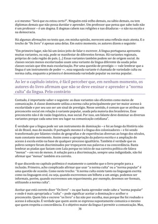 a si mesmo: “Será que eu estou certo?”. Ninguém está velho demais, ou sábio demais, ou tem
diplomas demais que não possa duvidar e aprender. Um professor que pensa que sabe tudo não
é um professor – é um dogma. E dogmas cabem nas religiões e nas ditaduras – e não na escola e
na democracia.

Há algumas afirmações no texto que, em minha opinião, merecem uma reflexão mais atenta. E o
trecho de “Os livro” é apenas uma delas. Em outro momento, os autores dizem o seguinte:

“Em primeiro lugar, não há um único jeito de falar e escrever. A língua portuguesa apresenta
muitas variantes, ou seja, pode se manifestar de diferentes formas. Há variantes regionais,
próprias de cada região do país. (...) Essas variantes também podem ser de origem social. As
classes sociais menos escolarizadas usam uma variante da língua diferente da usada pelas
classes sociais que têm mais escolarização. Por uma questão de prestígio — vale lembrar que a
língua é um instrumento de poder —, essa segunda variante é chamada de variedade culta ou
norma culta, enquanto a primeira é denominada variedade popular ou norma popular.

Ao ler o capítulo inteiro, é fácil perceber que, em nenhum momento, os
autores do livro afirmam que não se deve ensinar e aprender a “norma
culta” da língua. Pelo contrário
Contudo, é importante saber o seguinte: as duas variantes são eficientes como meios de
comunicação. A classe dominante utiliza a norma culta principalmente por ter maior acesso à
escolaridade e por seu uso ser um sinal de prestígio. Nesse sentido, é comum que se atribua um
preconceito social em relação à variante popular, usada pela maioria dos brasileiros. Esse
preconceito não é de razão linguística, mas social. Por isso, um falante deve dominar as diversas
variantes porque cada uma tem seu lugar na comunicação cotidiana”.

É verdade que a língua pode ser um instrumento de dominação – e foi ao longo da História não
só do Brasil, mas do mundo. O português mesmo é a língua dos colonizadores – e foi sendo
transformado por falantes vindos de geografias e de experiências diversas ao longo dos séculos,
num constante movimento. Assim como a apropriação da palavra escrita e a ampliação do
acesso à escola estão na base de qualquer processo igualitário. Também é verdade que os
pobres sempre foram discriminados por tropeçarem nas palavras e na concordância. Basta
lembrar as piadas que faziam com Lula porque no início de sua carreira política ele falava
“menas” – em vez de menos. A solução para a discriminação, sempre uma indignidade, não foi
afirmar que “menas” também era correto.

O que discordo no capítulo polêmico é exatamente o caminho que o livro propõe para a
inclusão. Primeiro, acho complicado afirmar que usar “a norma culta” ou a “norma popular” é
uma questão de ocasião. Como neste trecho: “A norma culta existe tanto na linguagem escrita
como na linguagem oral, ou seja, quando escrevemos um bilhete a um amigo, podemos ser
informais, porém, quando escrevemos um requerimento, por exemplo, devemos ser formais,
utilizando a norma culta”.

Aceitar que está correto dizer “Os livro” – ou que basta aprender onde cabe a “norma popular”
e onde é mais apropriada a “culta” – pode significar aceitar a dominação e acolher o
preconceito. Quem fala e escreve “os livro” o faz não por escolha, mas porque lhe foi roubado o
acesso à educação. É verdade que quem assim se expressa supostamente comunica o mesmo
que quem respeita a concordância. E o objetivo maior da língua é permitir a comunicação. Mas,
                                                38
 