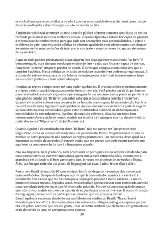 se você afirma que a concordância ou não é apenas uma questão de ocasião, você corre o risco
de estar acolhendo a discriminação – e não incluindo de fato.

A inclusão real só vai acontecer quando a escola pública oferecer a mesma qualidade de ensino
recebida pelos mais ricos nas melhores escolas privadas. Quando o Estado for capaz de garantir
a mesma base de conhecimento para que cada um desenvolva suas potencialidades. E este é o
problema do país: uma educação pública de péssima qualidade, com adolescentes que chegam
ao ensino médio sem condições de interpretar um texto – e muitas vezes incapazes até mesmo
de ler um texto.

O que os mais pobres precisam não é que alguém lhes diga que expressões como “os livro” é
bom português, mas sim uma escola que ensine de fato – e não que finja ser capaz de ensinar.
Para dizer “os livro” ninguém precisa de escola. É óbvio que a língua, como coisa viva que é,
também é política. Mas a política de inclusão contida no texto do livro pode estar equivocada. E
a discussão sobre o tema, seja de um lado ou de outro, poderia ser mais interessante se fosse
menos sobre política – e mais sobre educação.

Dominar as regras é importante até para poder quebrá-las. É preciso conhecer profundamente
a origem, a estrutura da língua, para poder brincar com ela. Você precisa partir do parâmetro
para reinventá-lo na escrita. Quando o personagem de um romance que se passa na periferia de
uma grande cidade diz “Os livro”, seu autor sabe que a concordância correta é “os livros”.
Quando ele escolhe colocar essa construção na boca do personagem, há uma intenção literária.
Ele está nos dizendo algo muito mais profundo do que uma mera equivalência poderia sugerir.
Se você elimina essa possibilidade, pode estar eliminando a denúncia da dominação ou a
possibilidade do estranhamento. (Ao final do capítulo polêmico, aliás, há um texto bem
interessante sobre a visão de mundo contida na escolha da linguagem escrita, desenvolvido a
partir do poema “Migna terra”, de Juó Bananére.)

Quando alguém é discriminado por dizer “Os livro” não me parece ser “um preconceito
linguístico”, como os autores afirmam, mas um preconceito. Ponto. Ninguém tem o direito de
zombar de outro porque ele não conhece as regras gramaticais – ao contrário, deve ajudá-lo a
encontrar os meios de aprender. E é nesse ponto que me parece que pode existir também um
equívoco na compreensão do que é a linguagem popular.

Não sou linguista, nem gramática, nem professora de português. Estou sempre estudando para
não cometer erros ao escrever, mais ainda agora com a nova ortografia. Mas, mesmo com a
gramática e o dicionário já bem gastos pelo uso, às vezes me acontece de atropelar a língua.
Acho, porém, que entendo um pouco da linguagem das ruas. E nisso tenho algo a dizer.

Percorro o Brasil há mais de 20 anos ouvindo histórias de gente – e muitos dos que escutei
eram analfabetos. Sempre defendo que a principal ferramenta do repórter é a escuta. E é
justamente esta escuta que me ensinou que a linguagem popular é muito variada – e muito,
muito sofisticada mesmo. Seguidas vezes, meu desafio é apenas escutar com redobrada atenção
para reproduzir pela escrita o que foi inventado pela fala. Porque há uma recriação de mundo
em cada canto, contida nas pessoas a partir de experiências as mais diversas. É essa sofisticação
da linguagem que me abre as portas para o universo que me propus a contar.
Com frequência eu penso, diante de um analfabeto nos confins do Brasil: “Nossa! Isso é
literatura pela boca!”. E é. Guimarães Rosa não reinventou a língua portuguesa apenas porque
era um gênio. Acredito que era um gênio – mas acredito também que ele bebeu em genialidades
orais do sertão do qual se apropriou como poucos.
                                               39
 