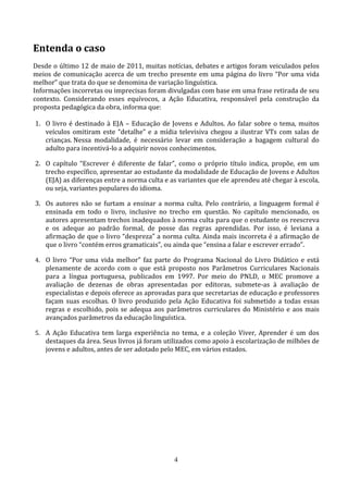 Entenda o caso
Desde o último 12 de maio de 2011, muitas notícias, debates e artigos foram veiculados pelos
meios de comunicação acerca de um trecho presente em uma página do livro “Por uma vida
melhor” que trata do que se denomina de variação linguística.
Informações incorretas ou imprecisas foram divulgadas com base em uma frase retirada de seu
contexto. Considerando esses equívocos, a Ação Educativa, responsável pela construção da
proposta pedagógica da obra, informa que:

1. O livro é destinado à EJA – Educação de Jovens e Adultos. Ao falar sobre o tema, muitos
   veículos omitiram este “detalhe” e a mídia televisiva chegou a ilustrar VTs com salas de
   crianças. Nessa modalidade, é necessário levar em consideração a bagagem cultural do
   adulto para incentivá-lo a adquirir novos conhecimentos.

2. O capítulo “Escrever é diferente de falar”, como o próprio título indica, propõe, em um
   trecho específico, apresentar ao estudante da modalidade de Educação de Jovens e Adultos
   (EJA) as diferenças entre a norma culta e as variantes que ele aprendeu até chegar à escola,
   ou seja, variantes populares do idioma.

3. Os autores não se furtam a ensinar a norma culta. Pelo contrário, a linguagem formal é
   ensinada em todo o livro, inclusive no trecho em questão. No capítulo mencionado, os
   autores apresentam trechos inadequados à norma culta para que o estudante os reescreva
   e os adeque ao padrão formal, de posse das regras aprendidas. Por isso, é leviana a
   afirmação de que o livro “despreza” a norma culta. Ainda mais incorreta é a afirmação de
   que o livro “contém erros gramaticais”, ou ainda que “ensina a falar e escrever errado”.

4. O livro “Por uma vida melhor” faz parte do Programa Nacional do Livro Didático e está
    plenamente de acordo com o que está proposto nos Parâmetros Curriculares Nacionais
    para a língua portuguesa, publicados em 1997. Por meio do PNLD, o MEC promove a
    avaliação de dezenas de obras apresentadas por editoras, submete-as à avaliação de
    especialistas e depois oferece as aprovadas para que secretarias de educação e professores
    façam suas escolhas. O livro produzido pela Ação Educativa foi submetido a todas essas
    regras e escolhido, pois se adequa aos parâmetros curriculares do Ministério e aos mais
    avançados parâmetros da educação linguística.

5. A Ação Educativa tem larga experiência no tema, e a coleção Viver, Aprender é um dos
    destaques da área. Seus livros já foram utilizados como apoio à escolarização de milhões de
    jovens e adultos, antes de ser adotado pelo MEC, em vários estados.




                                              4
 