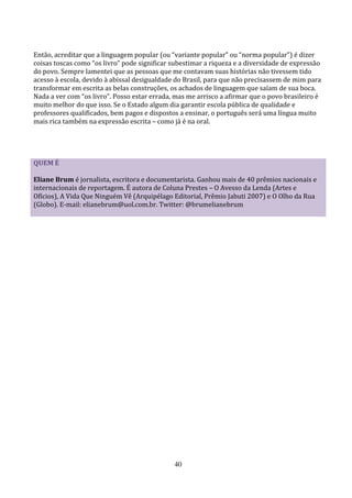 Então, acreditar que a linguagem popular (ou “variante popular” ou “norma popular”) é dizer
coisas toscas como “os livro” pode significar subestimar a riqueza e a diversidade de expressão
do povo. Sempre lamentei que as pessoas que me contavam suas histórias não tivessem tido
acesso à escola, devido à abissal desigualdade do Brasil, para que não precisassem de mim para
transformar em escrita as belas construções, os achados de linguagem que saíam de sua boca.
Nada a ver com “os livro”. Posso estar errada, mas me arrisco a afirmar que o povo brasileiro é
muito melhor do que isso. Se o Estado algum dia garantir escola pública de qualidade e
professores qualificados, bem pagos e dispostos a ensinar, o português será uma língua muito
mais rica também na expressão escrita – como já é na oral.




QUEM É

Eliane Brum é jornalista, escritora e documentarista. Ganhou mais de 40 prêmios nacionais e
internacionais de reportagem. É autora de Coluna Prestes – O Avesso da Lenda (Artes e
Ofícios), A Vida Que Ninguém Vê (Arquipélago Editorial, Prêmio Jabuti 2007) e O Olho da Rua
(Globo). E-mail: elianebrum@uol.com.br. Twitter: @brumelianebrum




                                              40
 