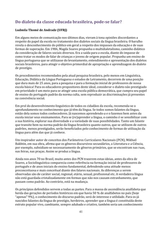 Do dialeto da classe educada brasileira, pode-se falar?
Ludmila Thomé de Andrade (UFRJ)

Em alguns meios de comunicação nos últimos dias, vieram à tona opiniões discordantes a
respeito do papel da escola no tratamento dos dialetos sociais da língua brasileira. O barulho
revela o desconhecimento do público em geral a respeito dos impasses da educação e de suas
formas de superação. Em 1986, Magda Soares propunha o multidialetalismo, caminho didático
da consideração de falares sociais diversos. Era a saída para a escola, diante do impasse de
como tratar os modos de falar de crianças e jovens de origem popular. Propunha um ensino de
língua portuguesa que se utilizasse do levantamento, entendimento e apresentação dos dialetos
sociais brasileiros, para atingir o objetivo primordial de apropriação e aprendizagem do dialeto
de prestígio.

Os procedimentos recomendados pela atual pesquisa brasileira, pelo menos em Linguística,
Educação, Didática da Língua Portuguesa e estudos de Letramento, decorrem de uma posição
que dura mais de 25 anos, para a pesquisa e para a formação inicial de professores de nossa
escola básica! Para os educadores propositores deste ideal, considerar o dialeto não prestigiado
em prioridade é um meio para se atingir uma escola pública democrática, que cumpra seu papel
de ensino do português padrão da norma culta, sem reproduzir as discriminações já presentes
na convivência social.

Em prol do desenvolvimento linguístico de todos os cidadãos da escola, recomenda-se o
aprofundamento no conhecimento que já têm da língua. Se todos somos falantes da língua,
então dela somos todos conhecedores. Já nascemos aprendendo-a e o fazemos bem antes da
escola iniciar seus ensinamentos. Para se (re)aprender a língua, o caminho é se sensibilizar com
a sua história, explorar sua diversidade e a variedade de suas possibilidades. Tanto um falante
que transite bem na norma padrão da língua brasileira quanto outros, que se utilizem de outros
padrões, menos prestigiados, serão beneficiados pelo conhecimento de formas de utilização da
língua para além das que já conhece.

Um inspirador autor de conceitos dos Parâmetros Curriculares Nacionais (PCN), Mikhail
Bakhtin, em sua obra, afirma que os gêneros discursivos secundários, a Literatura e a Ciência,
por exemplo, subsidiam-se necessariamente de gêneros primários, que se encontram nas ruas,
nas feiras, nas praças. Assim se produz a língua.

Ainda nos anos 70 no Brasil, muito antes dos PCN trazerem estas ideias, antes da obra de
Soares, a Sociolinguística comparecia como referência na formação inicial de professores de
português e de anos iniciais do ensino fundamental, defendendo uma atitude menos
preconceituosa e mais conceitual diante dos falares nacionais. As diferenças a serem
observadas são de caráter social, regional, etário, sexual, profissional etc. A verdadeira língua
não está guardada cristalizadamente em formas que não nos causam estranhamento, que
passam como padrão. Ao contrário, está na mudança.

Os princípios defendidos servem a todas as partes. Para a massa de ascendência analfabeta que
herda das gerações de períodos históricos em que havia 50 % de analfabetos no país (hoje
“apenas” 9%), o conhecimento do discurso padrão, será de interesse e utilidade. Para os já
nascidos falantes da língua de prestígio, herdeiros, aprender que a língua é constituída deste
extrato popular vivo, cambiante, sempre adubado e criativo, também seria um conhecimento

                                                41
 