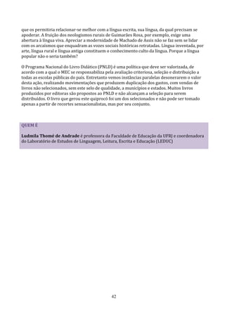 que os permitiria relacionar-se melhor com a língua escrita, sua língua, da qual precisam se
apoderar. A fruição dos neologismos rurais de Guimarães Rosa, por exemplo, exige uma
abertura à língua viva. Apreciar a modernidade de Machado de Assis não se faz sem se lidar
com os arcaísmos que enquadram as vozes sociais históricas retratadas. Língua inventada, por
arte, língua rural e língua antiga constituem o conhecimento culto da língua. Porque a língua
popular não o seria também?

O Programa Nacional do Livro Didático (PNLD) é uma política que deve ser valorizada, de
acordo com a qual o MEC se responsabiliza pela avaliação criteriosa, seleção e distribuição a
todas as escolas públicas do país. Entretanto vemos instâncias paralelas desonerarem o valor
desta ação, realizando movimentações que produzem duplicação dos gastos, com vendas de
livros não selecionados, sem este selo de qualidade, a municípios e estados. Muitos livros
produzidos por editoras são propostos ao PNLD e não alcançam a seleção para serem
distribuídos. O livro que gerou este quiprocó foi um dos selecionados e não pode ser tomado
apenas a partir de recortes sensacionalistas, mas por seu conjunto.



QUEM É

Ludmila Thomé de Andrade é professora da Faculdade de Educação da UFRJ e coordenadora
do Laboratório de Estudos de Linguagem, Leitura, Escrita e Educação (LEDUC)




                                              42
 