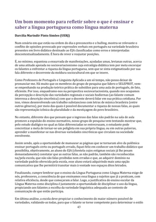 Um bom momento para refletir sobre o que é ensinar e
saber a língua portuguesa como língua materna
Darcilia Marindir Pinto Simões (UERJ)

Num cenário em que estão na ordem do dia o preconceito e o bulling, mostra-se relevante o
conflito de opiniões provocado por expressões verbais em português na variedade brasileira
presentes em livro didático destinado ao EJA classificadas como erros e interpretadas
descontextualizadamente. É hora de rever e reajustar posições.

É, no mínimo, espantosa a enxurrada de manifestações, açodadas umas, levianas outras, acerca
de uma atitude apoiada no sociovariacionismo cuja estratégia didática tem por meta encorajar
os falantes a enfrentar a riqueza da língua portuguesa, sem que se sinta estigmatizado por sua
fala diferente e decorrente da moldura sociocultural em que se insere.

Como Professora de Português e Linguista Aplicada a um só tempo, não posso deixar de
pronunciar-me. Há muito que os membros do grupo de pesquisa que lidero o SELEPROT, vem-
se empenhando na produção teórico prática de subsídios para uma aula de português, de fato,
eficiente. Por isso, enquadramo-nos na perspectiva sociovariacionista, quando nos ocupamos
da percepção e descrição das variedades regionais e sociais hodiernas (ao falante comum
interessa a descrição sincrônica) com que o docente deverá lidar em sua prática cotidiana. Por
isso, vimos desenvolvendo um trabalho substancioso com letras de música brasileira (entre
outros gêneros), por meio das quais é possível documentar a riqueza de nossas falas, as quais
são representação icônica da pluralidade e da mestiçagem do povo brasileiro.

No entanto, diferente dos que pensam que o ingresso das falas não padrão na sala de aula
promove a expulsão do ensino normativo, nosso grupo de pesquisa vem tentando mostrar que,
pelo estudo dialógico no qual as falas diferenciadas se entrecruzam, o estudante pode
concretizar a meta de tornar-se um poliglota em sua própria língua, ou em outras palavras,
aprender a manifestar-se nas diversas variedades sincrônicas que circulam na sociedade
envolvente.

Assim sendo, após a oportunidade de manusear as páginas que se tornaram alvo da polêmica
ensinar português certo ou português errado, fiquei feliz em conhecer um trabalho didático que
possibilita, objetivamente, ao aluno do EJA (clientela cujos estigmas sociais já lhe pesam
demasiadamente) constatar que as outras falas, as não padrão, também são reconhecidas
na/pela escola, que não são falas proibidas nem erradas e que, ao adquirir domínio na
variedade padrão oferecida pela escola, esse aluno estará adquirindo mais uma opção
comunicativa que lhe permitirá transitar mais à vontade nos espaços ditos letrados.

Finalizando, cumpre lembrar que o ensino da Língua Portuguesa como Língua Materna exige de
nós, professores, a consciência de que ensinamos essa língua a sujeitos que já a praticam, com
relativa eficiência, desde que começaram a falar. Logo, a justificativa do ensino escolar da
Língua Materna como disciplina é justamente a oportunidade de disciplinar o uso da língua,
propiciando aos falantes a escolha da variedade linguística adequada ao contexto de
comunicação de que então participa.

Em última análise, a escola deve propiciar o conhecimento do maior número possível de
variedades, validando-as todas, para que o falante se torne competente para determinar o estilo
                                               43
 